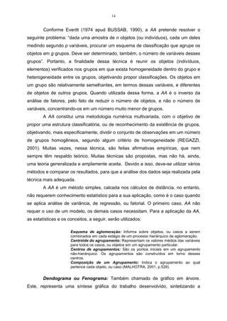14


        Conforme Everitt (1974 apud BUSSAB, 1990), a AA pretende resolver o
seguinte problema: “dada uma amostra de n objetos (ou indivíduos), cada um deles
medindo segundo p variáveis, procurar um esquema de classificação que agrupe os
objetos em g grupos. Deve ser determinado, também, o número de variáveis desses
grupos”. Portanto, a finalidade dessa técnica é reunir os objetos (indivíduos,
elementos) verificados nos grupos em que exista homogeneidade dentro do grupo e
heterogeneidade entre os grupos, objetivando propor classificações. Os objetos em
um grupo são relativamente semelhantes, em termos dessas variáveis, e diferentes
de objetos de outros grupos. Quando utilizada dessa forma, a AA é o inverso da
análise de fatores, pelo fato de reduzir o número de objetos, e não o número de
variáveis, concentrando-os em um número muito menor de grupos.
        A AA constitui uma metodologia numérica multivariada, com o objetivo de
propor uma estrutura classificatória, ou de reconhecimento da existência de grupos,
objetivando, mais especificamente, dividir o conjunto de observações em um número
de grupos homogêneos, segundo algum critério de homogeneidade (REGAZZI,
2001). Muitas vezes, nessa técnica, são feitas afirmativas empíricas, que nem
sempre têm respaldo teórico. Muitas técnicas são propostas, mas não há, ainda,
uma teoria generalizada e amplamente aceita. Devido a isso, deve-se utilizar vários
métodos e comparar os resultados, para que a análise dos dados seja realizada pela
técnica mais adequada.
        A AA é um método simples, calcada nos cálculos de distância, no entanto,
não requerem conhecimento estatístico para a sua aplicação, como é o caso quando
se aplica análise de variância, de regressão, ou fatorial. O primeiro caso, AA não
requer o uso de um modelo, os demais casos necessitam. Para a aplicação da AA,
as estatísticas e os conceitos, a seguir, serão utilizados:

                      Esquema de aglomeração: Informa sobre objetos, ou casos a serem
                      combinados em cada estágio de um processo hierárquico de aglomeração.
                      Centróide do agrupamento: Representam os valores médios das variáveis
                      para todos os casos, ou objetos em um agrupamento particular.
                      Centros de agrupamentos: São os pontos iniciais em um agrupamento
                      não-hierárquico. Os agrupamentos são construídos em torno desses
                      centros.
                      Composição de um Agrupamento: Indica o agrupamento ao qual
                      pertence cada objeto, ou caso (MALHOTRA, 2001, p.528).


        Dendograma ou Fenograma: Também chamado de gráfico em árvore.
Este, representa uma síntese gráfica do trabalho desenvolvido, sintetizando a
 