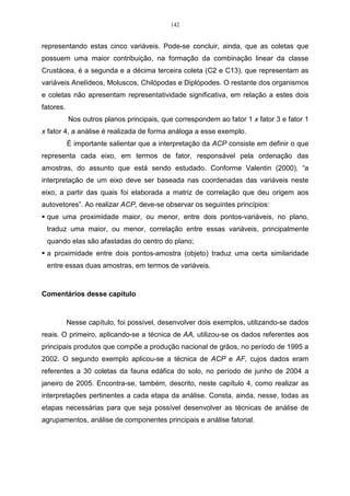 142


representando estas cinco variáveis. Pode-se concluir, ainda, que as coletas que
possuem uma maior contribuição, na formação da combinação linear da classe
Crustácea, é a segunda e a décima terceira coleta (C2 e C13), que representam as
variáveis Anelídeos, Moluscos, Chilópodas e Diplópodes. O restante dos organismos
e coletas não apresentam representatividade significativa, em relação a estes dois
fatores.
           Nos outros planos principais, que correspondem ao fator 1 x fator 3 e fator 1
x fator 4, a análise é realizada de forma análoga a esse exemplo.
           É importante salientar que a interpretação da ACP consiste em definir o que
representa cada eixo, em termos de fator, responsável pela ordenação das
amostras, do assunto que está sendo estudado. Conforme Valentin (2000), “a
interpretação de um eixo deve ser baseada nas coordenadas das variáveis neste
eixo, a partir das quais foi elaborada a matriz de correlação que deu origem aos
autovetores”. Ao realizar ACP, deve-se observar os seguintes princípios:
 que uma proximidade maior, ou menor, entre dois pontos-variáveis, no plano,
 traduz uma maior, ou menor, correlação entre essas variáveis, principalmente
 quando elas são afastadas do centro do plano;
 a proximidade entre dois pontos-amostra (objeto) traduz uma certa similaridade
 entre essas duas amostras, em termos de variáveis.



Comentários desse capítulo



           Nesse capítulo, foi possível, desenvolver dois exemplos, utilizando-se dados
reais. O primeiro, aplicando-se a técnica de AA, utilizou-se os dados referentes aos
principais produtos que compõe a produção nacional de grãos, no período de 1995 a
2002. O segundo exemplo aplicou-se a técnica de ACP e AF, cujos dados eram
referentes a 30 coletas da fauna edáfica do solo, no período de junho de 2004 a
janeiro de 2005. Encontra-se, também, descrito, neste capítulo 4, como realizar as
interpretações pertinentes a cada etapa da análise. Consta, ainda, nesse, todas as
etapas necessárias para que seja possível desenvolver as técnicas de análise de
agrupamentos, análise de componentes principais e análise fatorial.
 
