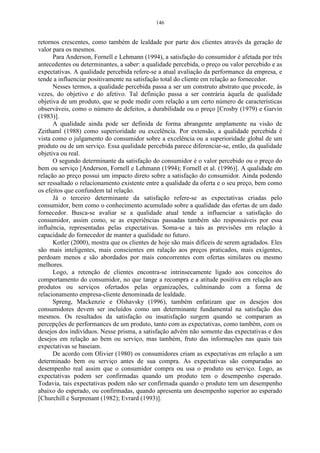 146


retornos crescentes, como também de lealdade por parte dos clientes através da geração de
valor para os mesmos.
      Para Anderson, Fornell e Lehmann (1994), a satisfação do consumidor é afetada por três
antecedentes ou determinantes, a saber: a qualidade percebida, o preço ou valor percebido e as
expectativas. A qualidade percebida refere-se a atual avaliação da performance da empresa, e
tende a influenciar positivamente na satisfação total do cliente em relação ao fornecedor.
      Nesses termos, a qualidade percebida passa a ser um construto abstrato que procede, às
vezes, do objetivo e do afetivo. Tal definição passa a ser contrária àquela de qualidade
objetiva de um produto, que se pode medir com relação a um certo número de características
observáveis, como o número de defeitos, a durabilidade ou o preço [Crosby (1979) e Garvin
(1983)].
      A qualidade ainda pode ser definida de forma abrangente amplamente na visão de
Zeithaml (1988) como superioridade ou excelência. Por extensão, a qualidade percebida é
vista como o julgamento do consumidor sobre a excelência ou a superioridade global de um
produto ou de um serviço. Essa qualidade percebida parece diferenciar-se, então, da qualidade
objetiva ou real.
      O segundo determinante da satisfação do consumidor é o valor percebido ou o preço do
bem ou serviço [Anderson, Fornell e Lehmann (1994); Fornell et al. (1996)]. A qualidade em
relação ao preço possui um impacto direto sobre a satisfação do consumidor. Ainda podendo
ser ressaltado o relacionamento existente entre a qualidade da oferta e o seu preço, bem como
os efeitos que confundem tal relação.
      Já o terceiro determinante da satisfação refere-se as expectativas criadas pelo
consumidor, bem como o conhecimento acumulado sobre a qualidade das ofertas de um dado
fornecedor. Busca-se avaliar se a qualidade atual tende a influenciar a satisfação do
consumidor, assim como, se as experiências passadas também são responsáveis por essa
influência, representadas pelas expectativas. Soma-se a tais as previsões em relação à
capacidade do fornecedor de manter a qualidade no futuro.
      Kotler (2000), mostra que os clientes de hoje são mais difíceis de serem agradados. Eles
são mais inteligentes, mais conscientes em ralação aos preços praticados, mais exigentes,
perdoam menos e são abordados por mais concorrentes com ofertas similares ou mesmo
melhores.
      Logo, a retenção de clientes encontra-se intrinsecamente ligado aos conceitos do
comportamento do consumidor, no que tange a recompra e a atitude positiva em relação aos
produtos ou serviços ofertados pelas organizações, culminando com a forma de
relacionamento empresa-cliente denominada de lealdade.
      Spreng, Mackenzie e Olshavsky (1996), também enfatizam que os desejos dos
consumidores devem ser incluídos como um determinante fundamental na satisfação dos
mesmos. Os resultados da satisfação ou insatisfação surgem quando se comparam as
percepções de performances de um produto, tanto com as expectativas, como também, com os
desejos dos indivíduos. Nesse prisma, a satisfação advém não somente das expectativas e dos
desejos em relação ao bem ou serviço, mas também, fruto das informações nas quais tais
expectativas se baseiam.
      De acordo com Olivier (1980) os consumidores criam as expectativas em relação a um
determinado bem ou serviço antes de sua compra. As expectativas são comparadas ao
desempenho real assim que o consumidor compra ou usa o produto ou serviço. Logo, as
expectativas podem ser confirmadas quando um produto tem o desempenho esperado.
Todavia, tais expectativas podem não ser confirmada quando o produto tem um desempenho
abaixo do esperado, ou confirmadas, quando apresenta um desempenho superior ao esperado
[Churchill e Surprenant (1982); Evrard (1993)].
 