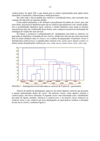 153


variável preço, foi igual 2,98, o que mostra que os valores representados pela opção muito
insatisfeito e insatisfeito, influenciaram a média para baixo.
      Por outro lado o desvio-padrão das variáveis é considerado baixo, não ocorrendo uma
variação elevada entre as respostas obtidas.
      Como análise preliminar, a AF utilizará o procedimento de análise de cluster, pois, por
meio desta, será possível identificar quais são as variáveis que pertencem a um mesmo grupo,
isto é, possibilitando identificar quais variáveis o cliente identifica como tendo as mesmas
características para ele, colaborando dessa forma, com a empresa em possíveis formulação de
estratégias de vendas dos seus serviços.
      Na Figura 1, mostra-se o comportamento do dendograma com todas as variáveis, no
qual pode-se identificar a formação de três clusters, obtidos por meio de um corte transversal
feito na maior distância entre os clusters, ou a critério do pesquisador. O primeiro cluster é
formado pela variável preço, o segundo pelas variáveis solic, pontu, prest, dispon e atend, e o
último cluster formado pelas variáveis pos-ven, condi, necess, anunc, hora, retor, cont e opç.

     22

     20

     18

     16

     14

     12

     10

      8

      6

      4

      2
           PREÇO           PONTU           DISPON           POS-VEM           NECESS           HORA           CONT
                   SOLIC           PREST            ATEND             CONDI            ANUNC          RETOR          OPÇ


FIGURA 1 – Dendograma envolvendo todas as variáveis da 2ª parte do questionário.

      Através da análise do dendograma, optou-se em retirar algumas variáveis que possuem
a mesma representação dentro do cluster. No primeiro cluster, como aparece somente a
variável preço, não houve alteração. O segundo cluster está relacionado com o atendimento
por parte do agente, portanto, retirou-se a variável pont, e no terceiro cluster retirou-se as
variáveis anunc e opç, tendo-se um novo dendograma, no qual pode-se verificar a formação
de três novos clusters, conforme Figura 2.
 