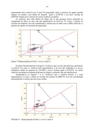 158


representado pela variável prest à qual foi perguntado sobre a presteza do agente quando
cheguei na reunião, com média de resposta igual a 4,238710, e um fator loading de
0,899164. Sendo essas variáveis de maior evidência na análise.
      As variáveis, que estão dentro da elipse, são as que possuem pouca expressão na
composição do fator, ou seja, não são significativas ao nível de 7%. Logo, o cliente, ao
veicular sua empresa, leva em consideração o retorno que irá obter com a mídia, além da e a
presteza do agente no momento da negociação.

                1,0                                      NECESS



                0,8


                0,6
      Fator 3




                0,4
                                                 ANUNC

                                                                                                              RETOR
                0,2                                     HORA    CONT
                                                   PREÇO
                                                   CONDI
                                                 POS-VEM        OPÇ
                                                ATEND
                                             PREST
                                          PONTUSOLIC
                                               DISPON
                0,0


                -0,2
                   -0,2                    0,0                 0,2                  0,4         0,6     0,8            1,0
                                                                               Fator 1

Figura 7: Representação do Fator 1 versus o Fator 3

      No plano fatorial disposto na Figura 7 verifica-se que, no eixo das abscissas, permanece
a variável retor que é a variável mais representativa, e no eixo das ordenadas é a necess,
obtendo-se média de resposta de 3,812903 e factor loading igual a 0,921555. As outras
variáveis encontram-se bastante próximas da origem e, portanto, não são significativas.
      Analisando-se as Figuras 7 e 8, verifica-se que a variável retorno é a mais
representativa, ou seja, o cliente ao veicular um anúncio na RBS-TV, leva em consideração
principalmente o retorno que terá com a mídia.

                                1,0                       CONDI




                                0,8



                                0,6
                      Fator 4




                                0,4
                                                          PREÇO

                                                                       CONT
                                0,2                     ANUNC
                                                       ATEND
                                                      SOLIC                                                   RETOR
                                                               HORA OPÇ
                                                                NECESS
                                                         POS-VEM
                                                  PONTU
                                                      DISPON
                                                    PREST

                                0,0



                                -0,2
                                   -0,2            0,0               0,2                  0,4     0,6   0,8           1,0
                                                                                      Fator 1

FIGURA 8 – Representação do fator 1 versus o fator 4
 