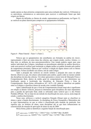 165


usadas apenas as duas primeiras componentes para uma avaliação das variáveis. Utilizaram-se
os autovalores, estimaram-se os autovetores para escrever a combinação linear que dará
origem aos fatores.
        Depois de definidos os fatores de estudo, representam-se graficamente, na Figura 12,
as variáveis no plano fatorial para comprovar os agrupamentos formados.
                                    0,9
                                              EF
                                    0,8


                                    0,7        GrauComp

                                    0,6


                                    0,5
                          Fator 2




                                    0,4
                                                                                               Hist
                                    0,3

                                                                                                              Geo QuiFis
                                    0,2
                                                                                                                 Lit
                                                                                                                Mat

                                    0,1

                                                                                                            LEM         Port
                                                                                                                        Bio
                                    0,0


                                    -0,1
                                        0,0   0,1    0,2   0,3     0,4             0,5   0,6          0,7         0,8          0,9
                                                                         Fator 1

Figura 4 – Plano Fatorial – Fator 1 x Fator 2.

        Nota-se que os agrupamentos são semelhantes aos formados na análise de cluster,
representando o fator um como áreas das ciências, que exigem estudo, escrita e leitura, e o
fator dois os atributos da área psicomotora/afetiva. Este estudo poderia seguir para uma
análise individual dos Colégios, semelhante ao procedimento admitido na análise descritiva,
onde seria possível verificar qual instituição se adapta melhor ao padrão formado pela análise
de componentes principais. Optou-se por verificar a relação de alguns alunos com os fatores
identificados. Foram escolhidos seis alunos, três de cada Colégio.
        Após a projeção das variáveis no círculo unitário e projeção dos casos no plano
fatorial, observa-se que, dos alunos selecionados para análise, quatro estão no mesmo sentido
das disciplinas da área das ciências. Um aluno apresentou a menor nota de Educação Física e
Comportamento Bom, abaixo da média geral de comportamento, o que determinou sua
localização oposta à localização das disciplinas de Educação Física e Grau de
Comportamento. Dessa forma, utilizando-se AC, ACP e AF, pôde-se identificar um padrão
entre os Colégios e classificar alunos de acordo com o modelo formado.
        Após a identificação de que o Grau de Comportamento (GrauComp) não é significante
em relação as demais variáveis, procura-se determinar quais disciplinas são mais importantes
para a questão da aprovação final, ainda se utilizando outra variável que é a dos Pontos
Perdidos (PPerd). Por se tratar de um método de classificação de casos, usa-se, nesta etapa do
estudo, a análise discriminante.
        Nesse caso, utiliza-se a variável categórica Situação (Situac) para se classificar os
alunos e gerar a função discriminante. As disciplinas de Física, Geaografia e Matemática são
as mais representativas no que se refere à classificação pela situação da matrícula. Isso
significa que, no boletim do aluno, essas disciplinas são as que mais influenciaram na
caracterização da situação de aprovação do aluno no ano de 2004.
        Dessa forma, pode-se identificar a seguinte função de classificação para :

       a) Y APROVADOS = 1,1424 * Fis + 7,9415 * Geo + 0,7309 * Mat -36,8693
       b) Y APROVADOS C/PR = 0,0255 * Fis + 6,6570 * Geo + 0,7383 * Mat -23,9353
 