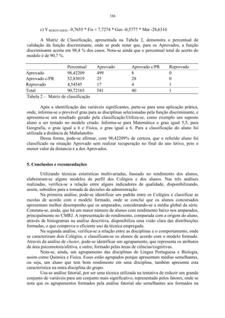 166


       c) Y REROVADOS = 0,7655 * Fis + 7,7274 * Geo -0,5777 * Mat -28,6316

       A Matriz de Classificação, apresentada na Tabela 2, demonstra o percentual de
validação da função discriminante, onde se pode notar que, para os Aprovados, a função
discriminante acerta em 98,4 % dos casos. Nota-se ainda que o percentual total de acerto do
modelo é de 90,7 %.

                     Percentual        Aprovado           Aprovado c/PR        Reprovado
Aprovado             98,42209          499                8                    0
Aprovado c/PR        52,83019          25                 28                   0
Reprovado            4,54545           17                 4                    1
Total                90,72165          541                40                   1
Tabela 2 – Matriz de classificação

        Após a identificação das variáveis significantes, parte-se para uma aplicação prática,
onde, informa-se o provável grau para as disciplinas selecionadas pela função discriminante, e
apresenta-se um resultado gerado pela classificação.Utiliza-se, como exemplo um suposto
aluno a ser testado no modelo criado. Informa-se para Matemática o grau igual 5,5, para
Geografia, o grau igual a 6 e Física, o grau igual a 6. Para a classificação do aluno foi
utilizada a distância de Mahalanobis.
        Dessa forma, pode-se afirmar, com 98,42209% de certeza, que o referido aluno foi
classificado na situação Aprovado sem realizar recuperação no final do ano letivo, pois o
menor valor da distancia é a dos Aprovados.


5. Conclusões e recomendações

        Utilizando técnicas estatísticas multivariadas, baseado no rendimento dos alunos,
elaboraram-se alguns modelos de perfil dos Colégios e dos alunos. Nas três análises
realizadas, verifica-se a relação entre alguns indicadores de qualidade, disponibilizando,
assim, subsídios para a tomada de decisões da administração.
        Na primeira análise, pode-se identificar um padrão entre os Colégios e classificar as
escolas de acordo com o modelo formado, onde se conclui que os alunos concursados
apresentam melhor desempenho que os amparados, considerando-se a média global da série.
Constata-se, ainda, que há um maior número de alunos com rendimento baixo nos amparados,
principalmente no CMRJ. A representação do rendimento, comparada com a origem do aluno,
através de histogramas na análise descritiva, disponibiliza uma visão clara das distribuições
formadas, o que comprova o eficiente uso da técnica empregada.
        Na segunda análise, verifica-se a relação entre as disciplinas e o comportamento, onde
se caracterizam dois Colégios, e classificam-se os alunos de acordo com o modelo formado.
Através da análise de cluster, pode-se identificar um agrupamento, que representa os atributos
da área psicomotora/afetiva, e outro, formado pelas áreas de ciências/cognitivas.
        Nota-se, ainda, um agrupamento das disciplinas de Língua Portuguesa e Biologia,
assim como Química e Física. Esses estão agrupados porque apresentam médias semelhantes,
ou seja, um aluno que tem bom rendimento em uma disciplina, também apresenta esta
característica na outra disciplina do grupo.
        Usa-se análise fatorial, por ser uma técnica utilizada na tentativa de reduzir um grande
conjunto de variáveis para um conjunto mais significativo, representado pelos fatores, onde se
nota que os agrupamentos formados pela análise fatorial são semelhantes aos formados na
 