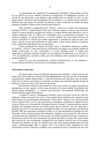 171


         A representação das seqüências de agrupamentos formados é apresentada na forma
de um gráfico de árvore, também chamado de dendograma. O dendograma expressa, no
sentido da reta horizontal, a que distância cada produto está em relação ao outro, ou seja,
quanto menor à distância mais homogêneos são os produtos, e, no sentido da reta vertical, a
distância que cada grupo foi formado. Geralmente o corte é realizado na metade da maior
distância, podendo-se utilizar outros critérios para realizá-lo.
         Após realizado o agrupamento das variáveis, utilizou-se a análise de componentes
principais (ACP) e a análise fatorial (AF), para identificar quais as variáveis são relevantes
dentro do sistema produtivo de grãos dos estados, e a análise fatorial para identificar o que os
estados produzem. Para tal, utilizou-se a correlação entre as componentes principais e as
variáveis originais, os planos fatoriais e o círculo unitário. Por meio destas técnicas foi
possível identificar os estados que melhor representam a produção de grãos do país, bem
como o tipo de cultura que predomina em cada região. A partir dessas análises, é possível,
então, caracterizar cada região com a sua produção.
         Como a produção dos estados, em muitos casos, é semelhante, utilizou-se a análise
de variância –ANOVA- como uma técnica confirmatória em relação aos resultados obtidos da
análise multivariada, ou seja, verificando-se se existe diferença entre os estados que
representam a produção nacional de grãos. Se essa diferença for significativa, em nível de α
= 5% de significância, conclui-se, então, que existe diferença entre a produção de grãos dos
estados brasileiros.
         Espera-se, com este procedimento, verificar, posteriormente, se essa diferença é
devido a fatores climáticos, de incentivos e de tradição ao plantio.


3 Resultados e discussões

         Em quase todas as áreas de aplicação pesquisas são realizadas, e várias variáveis são
observadas. Essas variáveis, em geral, não são independentes e, por isso, devem ser analisadas
conjuntamente. Análise Multivariada é a área da Estatística que trata desse tipo de análise.
Várias são as técnicas que podem ser aplicadas aos dados. Sua utilização depende do tipo de
dado que se deseje analisar, e dos objetivos do estudo.
         Inicialmente, realizou-se uma análise de cluster para verificar os grupos formados no
dendograma, ou seja, aquelas variáveis que possuírem as mesmas médias de produção irão
formar grupos homogêneos, as variáveis que possuírem uma produção diferenciada das
demais formarão grupos heterogêneos.
         A Figura 01 mostra o dendograma formado a partir da matriz inicial de variáveis,
mediante a técnica da análise de cluster. Esses grupos foram definidos pelo traçado de uma
linha paralela ao eixo horizontal, denominada “Linha Fenon”. Optou-se por traçar esta linha
entre as alturas 8x106 e 1x107, que representam as distâncias euclidianas de ligação entre as
vaiáveis. Observa-se a formação de três grupos distintos. O grupo I é representado por aqueles
produtos cuja produção acontece em menor escala. São as variáveis: AR, que representa a
produção de arroz; FE, que representa a produção de feijão; GI, que representa a produção de
girassol; TRI, que representa a produção de trigo e CA, que corresponde à produção de café,
formando, assim, o primeiro grupo do dendograma. Enquanto que no grupo II e III reuniu-se
os produtos que são cultivados em maior escala, em relação à produção nacional. O grupo II é
formado pela variável MI, que corresponde à produção de milho, e o grupo III é representado
pela variável SO, que corresponde à produção de soja. Pode-se observar que os três grupos
formados são distintos, ou seja, isto significa dizer que existe homogeneidade dentro de cada
grupo e heterogeneidade entre os grupos. Isto é, as variáveis estão agrupadas por uma
característica comum. Observa-se, também, que a produção de soja e a produção de arroz são
 