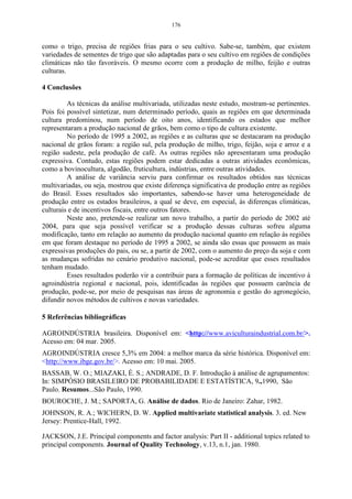 176


como o trigo, precisa de regiões frias para o seu cultivo. Sabe-se, também, que existem
variedades de sementes de trigo que são adaptadas para o seu cultivo em regiões de condições
climáticas não tão favoráveis. O mesmo ocorre com a produção de milho, feijão e outras
culturas.

4 Conclusões

         As técnicas da análise multivariada, utilizadas neste estudo, mostram-se pertinentes.
Pois foi possível sintetizar, num determinado período, quais as regiões em que determinada
cultura predominou, num período de oito anos, identificando os estados que melhor
representaram a produção nacional de grãos, bem como o tipo de cultura existente.
         No período de 1995 a 2002, as regiões e as culturas que se destacaram na produção
nacional de grãos foram: a região sul, pela produção de milho, trigo, feijão, soja e arroz e a
região sudeste, pela produção de café. As outras regiões não apresentaram uma produção
expressiva. Contudo, estas regiões podem estar dedicadas a outras atividades econômicas,
como a bovinocultura, algodão, fruticultura, indústrias, entre outras atividades.
         A análise de variância serviu para confirmar os resultados obtidos nas técnicas
multivariadas, ou seja, mostrou que existe diferença significativa de produção entre as regiões
do Brasil. Esses resultados são importantes, sabendo-se haver uma heterogeneidade de
produção entre os estados brasileiros, a qual se deve, em especial, às diferenças climáticas,
culturais e de incentivos fiscais, entre outros fatores.
         Neste ano, pretende-se realizar um novo trabalho, a partir do período de 2002 até
2004, para que seja possível verificar se a produção dessas culturas sofreu alguma
modificação, tanto em relação ao aumento da produção nacional quanto em relação às regiões
em que foram destaque no período de 1995 a 2002, se ainda são essas que possuem as mais
expressivas produções do pais, ou se, a partir de 2002, com o aumento do preço da soja e com
as mudanças sofridas no cenário produtivo nacional, pode-se acreditar que esses resultados
tenham mudado.
         Esses resultados poderão vir a contribuir para a formação de políticas de incentivo à
agroindústria regional e nacional, pois, identificadas às regiões que possuem carência de
produção, pode-se, por meio de pesquisas nas áreas de agronomia e gestão do agronegócio,
difundir novos métodos de cultivos e novas variedades.

5 Referências bibliográficas

AGROINDÚSTRIA brasileira. Disponível em: <http://www.aviculturaindustrial.com.br/>.
Acesso em: 04 mar. 2005.
AGROINDÚSTRIA cresce 5,3% em 2004: a melhor marca da série histórica. Disponível em:
<http://www.ibge.gov.br/>. Acesso em: 10 mai. 2005.
BASSAB, W. O.; MIAZAKI, É. S.; ANDRADE, D. F. Introdução à análise de agrupamentos:
In: SIMPÓSIO BRASILEIRO DE PROBABILIDADE E ESTATÍSTICA, 9.,1990, São
Paulo. Resumos...São Paulo, 1990.
BOUROCHE, J. M.; SAPORTA, G. Análise de dados. Rio de Janeiro: Zahar, 1982.
JOHNSON, R. A.; WICHERN, D. W. Applied multivariate statistical analysis. 3. ed. New
Jersey: Prentice-Hall, 1992.

JACKSON, J.E. Principal components and factor analysis: Part II - additional topics related to
principal components. Journal of Quality Technology, v.13, n.1, jan. 1980.
 