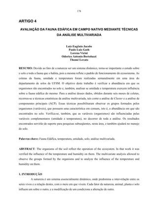 178


ARTIGO 4

 AVALIAÇÃO DA FAUNA EDÁFICA EM CAMPO NATIVO MEDIANTE TÉCNICAS
                                 DA ANÁLISE MULTIVARIADA


                                       Luiz Eugênio Jacobs
                                         Paulo Luis Guth
                                           Lorena Vicini
                                     Odorico Antonio Bortoluzzi
                                           Thomé Lovato

RESUMO: Devido ao fato de a natureza ser um sistema dinâmico, torna-se importante o estudo sobre
o solo e toda a fauna que o habita, pois a mesma reflete o padrão de funcionamento do ecossistema. As
coletas da fauna, umidade e temperatura foram realizadas semanalmente em uma área do
departamento de solos da UFSM. O objetivo deste trabalho é verificar a abundância em que os
organismos são encontrados no solo e, também, analisar se umidade e temperatura exercem influência
sobre a fauna edáfica do mesmo. Para a análise desses dados, obtidos durante seis meses de coletas,
recorreu-se a técnicas estatísticas da análise multivariada, tais como a análise de Cluster e a análise de
componentes principais (ACP). Essas técnicas possibilitaram observar os grupos formados pelos
organismos (variáveis), que possuem uma característica em comum, isto é, a abundância em que são
encontrados no solo. Verifica-se, também, que as variáveis (organismos) são influenciadas pelas
variáveis complementares (umidade e temperatura), no decorrer de toda a análise. Os resultados
encontrados servirão de suporte para pesquisas subseqüentes, nesta área, e também ajudará no manejo
do solo.


Palavras chave: Fauna Edáfica, temperatura, umidade, solo, análise multivariada.


ABSTRACT: The organisms of the soil reflect the operation of the ecosystem. In that work it was
verified the influence of the temperature and humidity on them. The multivariate analysis allowed to
observe the groups formed by the organisms and to analyze the influence of the temperature and
humidity on them.


1. INTRODUÇÃO
           A natureza é um sistema essencialmente dinâmico, onde predomina a inter-relação entre os
seres vivos e a relação destes, com o meio em que vivem. Cada fator da natureza, animal, planta e solo
influem um sobre o outro, e a modificação de um condiciona a alteração de outro.
 