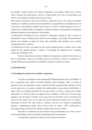 179


No princípio o homem estudou esses fatores isoladamente, sem qualquer relação com os demais
fatores. Somente mais tarde passou a observar a relação desses, bem como as transformações que
sofrem e as conseqüências geradas nesse processo evolutivo.
Desta maneira, preocupou-se muito com a natureza e, dentro desta, com o solo e toda a comunidade
variada que o compõem, que tanto em termos quantitativos, como qualitativos são indispensáveis à sua
conservação e funcionamento. Segundo Lopes Assad et al (1997) o biofuncionamento do solo e o
conjunto de suas funções edáficas, interagindo com fatores ambientais, são dependentes de regulações
biológicas das plantas, microorganismos e fauna edáfica.
O conhecimento da biologia do solo, associado às informações oriundas de todos os ramos do
conhecimento, torna-se indispensável ao estudo de sua morfologia, o que poderá nos proporcionar a
maneira mais adequada ao manejo de nossos solos, garantindo maior equilíbrio com os demais
componentes bióticos e abióticos.
As modificações do clima e do manejo do solo exercem influência direta, e indireta, sobre a fauna
edáfica do solo, podendo diminuir o número e a diversidade dos organismos que o compõem
(VARGAS e HUNGRIA 1997).
          Devido à importância em analisar a influência da temperatura e umidade do solo sobre a sua
meso e a macrofauna, realiza-se este trabalho, que tem como objetivo verificar se a temperatura e a
umidade influenciam na quantidade e diversidade de organismos existentes no mesmo.


2. METODOLOGIA


2.1 Metodologia de coleta de solo, umidade e temperatura


          As coletas são realizadas na área experimental do Departamento de Solos, na UFSM/RS.. O
solo é classificado como Argiloso Vermelho Distrófico arênico (Embrapa, 1999). As coletas de
amostras de solo, para determinar a fauna e umidade, são feitas em quatro pontos diferentes em uma
área de campo nativo. As amostras coletadas são acondicionadas em sacos plásticos identificados. A
seguir, realiza-se a flutuação da amostra de solo, que consiste em colocar a amostra em um balde,
adicionando 5 ml de álcool etílico, na seqüência deve-se completar o balde com 2,5 litros de água,
agitando-o com movimentos circulares. Com a água ainda em movimento verte-se em peneira de 9
mesh e 65 mesh, quatro vezes, ou até a água ficar clara. O material das peneiras deve ser coletado e
armazenado em álcool 70%. Para verificar a umidade o solo deve ser coletado na profundidade
desejada e, imediatamente, pesado. Após, deve-se secá-lo em estufa a 105ºC, verificando-se a
porcentagem de água existente neste e fazendo a relação entre peso seco e úmido.
          Para obter-se a temperatura do solo instalou-se dois geotermômetros, um a 10cm e outro a
15cm de profundidade, onde se fez a leitura semanal diretamente no instrumento.
          A contagem dos organismos é manual, em microscópio estereoscópio.
 
