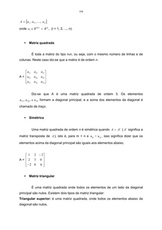 184


A = [a1 , a 2 , ...., a n ]

onde a i ∈ R mx1 = R m , (i = 1, 2, ..., n).



         Matriz quadrada


           É toda a matriz do tipo nxn, ou seja, com o mesmo número de linhas e de
colunas. Neste caso diz-se que a matriz é de ordem n.


     a11 a12       a13 
A = a21 a22
                   a23 
                        
    a31 a32
                   a33 
                        


           Diz-se que A é uma matriz quadrada de ordem 3. Os elementos
a11 , a 22 , e a 33 formam a diagonal principal, e a soma dos elementos da diagonal é

chamado de traço.


         Simétrica


           Uma matriz quadrada de ordem n é simétrica quando A = A t ( A t significa a
matriz transposta de A ), isto é, para m = n e a ij = a ji , isso significa dizer que os

elementos acima da diagonal principal são iguais aos elementos abaixo.


    1 2 − 2
A=  2 3 0 
           
   − 2 0 4 
           


         Matriz triangular


           É uma matriz quadrada onde todos os elementos de um lado da diagonal
principal são nulos. Existem dois tipos de matriz triangular:
Triangular superior: é uma matriz quadrada, onde todos os elementos abaixo da
diagonal são nulos.
 