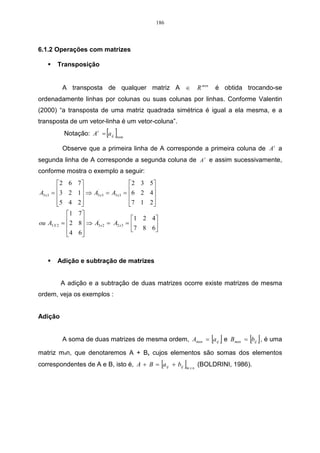 186




6.1.2 Operações com matrizes

       Transposição


         A transposta de qualquer matriz A ∈                   R mxn    é obtida trocando-se
ordenadamente linhas por colunas ou suas colunas por linhas. Conforme Valentin
(2000) “a transposta de uma matriz quadrada simétrica é igual a ela mesma, e a
transposta de um vetor-linha é um vetor-coluna”.
                            [ ]
          Notação: A t = a ij   nxm


         Observe que a primeira linha de A corresponde a primeira coluna de A t a
segunda linha de A corresponde a segunda coluna de A t e assim sucessivamente,
conforme mostra o exemplo a seguir:
         2 6 7                      2    3 5
A3 x 3 = 3 2 1  ⇒ A3 x 3 = A3 x 3 = 6
               
                      ´
                                           2 4
                                               
         5 4 2
                                    7
                                           1 2
                                               
            1 7 
                                       1   2 4
ou A3 X 2 = 2 8  ⇒ A3 x 2 = A2 x 3 = 
                       ´
                
                                       7   8 6
                                               
            4 6
                



       Adição e subtração de matrizes


         A adição e a subtração de duas matrizes ocorre existe matrizes de mesma
ordem, veja os exemplos :


Adição


                                                                       [ ]
         A soma de duas matrizes de mesma ordem, Amxn = a ij e Bmxn = bij , é uma [ ]
matriz mxn, que denotaremos A + B, cujos elementos são somas dos elementos
correspondentes de A e B, isto é, A + B = a ij + bij[    ]
                                                         mxn
                                                               (BOLDRINI, 1986).
 