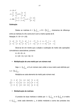 187


A + B= C
  1 4        2 7
A=     e B = 3 6
  3 5            
     1 + 2 4 + 7        3 11
A+B=              ⇒ C = 6 11
     3 + 3 5 + 6            

Subtração


           Dadas as matrizes A = a ij      [ ] mxn
                                                     e B = [b ij ]m x n , chamamos de diferença
entre as matrizes A e B a soma de A com a matriz oposta de B.
Notação: A - B = A + (-B)


1 4 2 7  1 4 − 2 − 7  1 − 2 4 − 7  − 1 − 3
3 5 − 3 6 = 3 5 +  − 3 − 6 = 3 − 3 5 − 6  =  0 − 1
                                                  

           Deve-se ter em mente que a adição e subtração de matriz são operações
comutativas e associativas, portanto:
           A+B=B+A
           A + (B + C) = (A + B) + C


          Multiplicação de uma matriz por um número real


           Seja A = a ij  [ ]
                            nxm
                                  e K um número real, então a nova matriz será definida por:

      [ ]
k.A = ka ij
                nxm
                      .

           Multiplica-se cada elemento da matriz pelo número real.


  1 2 4  2.1 2.2 2.4 2 4 8
2.2 1 3 = 2.2 2.1 2.3 = 4 2 6
                             
  3 0 2  2.3 2.0 2.2 6 0 4
                             


          Multiplicação de matrizes


           O produto de duas matrizes é obtido por A = a ij      [ ] mxp
                                                                                 [ ]
                                                                           e B = b ij
                                                                                        pxn
                                                                                              é a matriz

    [ ]
C = cij
          mxn
                , onde cada elemento c ij é obtido mediante a soma dos produtos dos
 