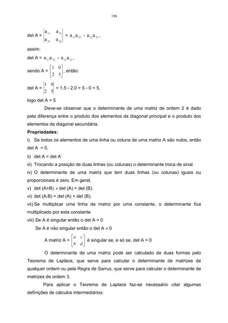 190



           a 11   a 12
det A =                  = a 11 a 22 - a 12 a 21 ,
           a 21   a 22
assim:
det A = a 11 a 22 - a 12 a 21 ,

          1 0 
sendo A =      , então:
           2 5
           1 0
det A =           = 1.5 - 2.0 = 5 - 0 = 5,
           2 5

logo det A = 5
           Deve-se observar que o determinante de uma matriz de ordem 2 é dado
pela diferença entre o produto dos elementos da diagonal principal e o produto dos
elementos da diagonal secundária.
Propriedades:
i) Se todos os elementos de uma linha ou coluna de uma matriz A são nulos, então
det A = 0.
ii) det A = det A t
iii) Trocando a posição de duas linhas (ou colunas) o determinante troca de sinal.
iv) O determinante de uma matriz que tem duas linhas (ou colunas) iguais ou
proporcionais é zero. Em geral,
v) det (A+B) ≠ det (A) + det (B).
vi) det (A.B) = det (A) + det (B).
vii) Se multiplicar uma linha da matriz por uma constante, o determinante fica
multiplicado por esta constante
viii) Se A é singular então o det A = 0
     Se A é não singular então o det A ≠ 0
                        a c 
           A matriz A =      é singular se, e só se, det A = 0
                        b d 
           O determinante de uma matriz pode ser calculado de duas formas pelo
Teorema de Laplace, que serve para calcular o determinante de matrizes de
qualquer ordem ou pela Regra de Sarrus, que serve para calcular o determinante de
matrizes de ordem 3.
          Para aplicar o Teorema de Laplace faz-se necessário citar algumas
definições de cálculos intermediários:
 