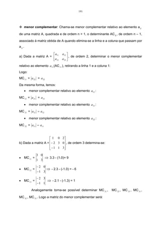 191




     menor complementar: Chama-se menor complementar relativo ao elemento a ij

de uma matriz A, quadrada e de ordem n > 1, o determinante AC ij , de ordem n – 1,

associado á matriz obtida de A quando elimina-se a linha e a coluna que passam por
a ij .

                      a11       a12 
a) Dada a matriz A =                   , de ordem 2, determinar o menor complementar
                     a 21       a 22 
                                      
relativo ao elemento a11 (AC 11 ), retirando a linha 1 e a coluna 1:
Logo:
MC 11 = a 22 = a 22

Da mesma forma, temos:
     •   menor complementar relativo ao elemento a12 :

MC 12 = a 21 = a 21

     •   menor complementar relativo ao elemento a 21 :

MC 21 = a12 = a12

     •   menor complementar relativo ao elemento a 22 :

MC 22 = a11 = a11



                      1 0 2
b) Dada a matriz A = − 2 3 0 , de ordem 3 determina-se:
                             
                      − 1 1 3
                             
               3 0
•    MC 11 =         ⇒ 3.3 - (1.0)= 9
               1 3

               −2 0
•    MC 12 =          ⇒ - 2.3 - (-1.0) = - 6
               −1 3

               −2 3
•    MC 13 =          ⇒ - 2.1 - (-1.3) = 1
               −1 1

          Analogamente torna-se possível determinar MC 21 ,            MC 22 , MC 23 , MC 31 ,

MC 32 , MC 33 . Logo a matriz do menor complementar será:
 