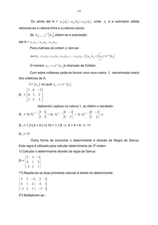 193


             Ou ainda det A = a11 A11 − a12 A12 + a13 A13 , onde Aij é a submatriz obtida

retirando-se a i-ésima linha e a j-ésima coluna.
                                 i+ j
            Se A ij = (     1)          A ij ,obtem-se a expressão:

det A = a 11 ∆ 11 + a 12 ∆ 12 + a 13 ∆ 13 .
            Para matrizes de ordem n, tem-se:
                                                                                                 n
            det(A) n = a 11 ∆ 11 + a 12 ∆ 12 + a 13 ∆ 13 + ... + a 1n ∆ in = ∑ a ij .∆ ij = ∑ a ij (−1) i + j A ij .
                                                                                                j=1


            O número ∆ ij = (−1) i + j A ij é chamado de Cofator.

            Com estes cofatores pode-se formar uma nova matriz A , denominada matriz
dos cofatores de A.
                 [ ], no qual ∆ ij = (−1) i+ j A ij .
          A = A ij

      1 0 − 2
D 1 = 0 3 2 
             
      1 5 5 
             
                    Aplicando Laplace na coluna 1, se obtém o resultado:

                1 + 1   3 2                          0 −2                              0 −2
D 1 = 1(-1)                        + 0(−1) 2 +   1
                                                                  + 1(−1) 3      + 1
                                                                                                  ⇒
                        5 5                          5      5                          3    2

D 1 = 1.(1).5 + 0.(-1).10 + 1.1.6 ⇒ 5 + 0 + 6 ⇒ 11

D 1 = 11

             Outra forma de encontrar o determinante é através da Regra de Sarrus:
Esta regra é utilizada para calcular determinante de 3ª ordem.
1) Calcular o determinante através da regra de Sarrus:
   2 3 −1
D= 4 1 2
   −3 2 1

1º) Repete-se as duas primeiras colunas à direita do determinante:
  2     3 − 1|          2    3
 4 1          2| 4 1
 −3 2         1 | −3 2

2º) Multiplicam-se :
 