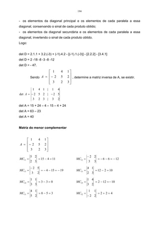 194


- os elementos da diagonal principal e os elementos de cada paralela a essa
diagonal, conservando o sinal de cada produto obtido;
- os elementos da diagonal secundária e os elementos de cada paralela a essa
diagonal, invertendo o sinal de cada produto obtido.
Logo:


det D = 2.1.1 + 3.2.(-3) + (-1).4.2 - [(-1).1.(-3)] - [2.2.2] - [3.4.1]
det D = 2 -18 -8 -3 -8 -12
det D = - 47.

                    1              4   1
                                       2  , determine a matriz inversa de A, se existir.
         Sendo A =  − 2            5     
                    3
                                   2   3
          1     4 1 |       1   4
det A = − 2 5 2 | − 2 5
         3 2 3 | 3 2

det A = 15 + 24 – 4 – 15 – 4 + 24
det A = 63 – 23
det A = 40


Matriz do menor complementar


     1         4     1
A = − 2
               5     2
                       
     3
               2     3
                       
         5 2                                           −2 2
MC11 =          = 15 − 4 = 11                 MC12 =             = − 6 − 6 = − 12
         2 3                                           3     3

         −2 5                                          4 1
MC13 =              = − 4 − 15 = − 19         MC21 =         = 12 − 2 = 10
          3     2                                      2 3

         1 1                                           1 4
MC22 =          =3−3=0                        MC23 =         = 2 − 12 = − 10
         3 3                                           3 2

         4 1                                           1     1
MC31 =          =8−5=3                        MC32 =             =2+2=4
         5 2                                           −2 2
 