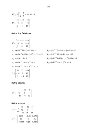 195


             1   4
MC33 =               = 5 + 8 = 13
            −2 5

    11 − 12 − 19
M = 10 0
            − 10
                 
    3
        4    13 
                 


Matriz dos Cofatores


    11 − 12 − 19
M = 10 0
            − 10
                 
    3
        4    13 
                 
A11 = (−1)1 + 1.11 = (−1) 2 . 11 = 11           A12 = (−1)1 + 2 .(−12) = (−1). (−12) = 12
A13 = (−1)1 + 3 .(−19) = (−1) 4 . (−19) = −19   A21 = (−1) 2 + 1.10 = (−1)3 .10 = − 10

A22 = (−1) 2 + 2 .0 = 0                         A23 = (−1) 2 + 3 .(−10) = (−1)5 . (−10) = 10

A31 = (−1)3 + 1. 3 = (−1) 2 . 3 = 3             A32 = (−1)3 + 2 . 4 = (−1)5 . 4 = − 4

A33 = (−1)3 + 3 .13 = (−1)6 . 13 = 13

     11 12 − 19
C = − 10 0
             10 
                 
     3
         − 4 13 
                 


Matriz adjunta


            11 − 10 3 
C   t´
         =  12
                 0  − 4
                        
           − 19 10 13 
                       


Matriz inversa
               11 − 10 3 
            1 
A   −1
         =     12   0   − 4
                            
           40
              − 19 10 13 
                           
            0,275 − 0,25 0,075
A −1     =  0,3
                     0     − 0,1 
                                  
           − 0,475 0,25 0,325
                                 
 