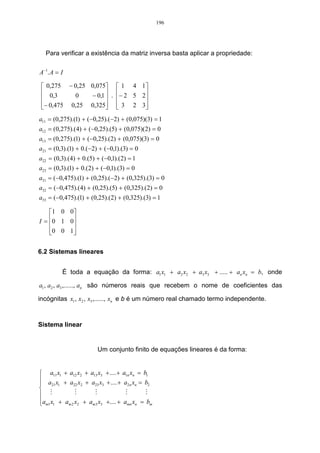 196




   Para verificar a existência da matriz inversa basta aplicar a propriedade:

A −1 . A = I

  0,275 − 0,25 0,075  1 4 1
  0,3      0   − 0,1  . − 2 5 2
                               
 − 0,475 0,25 0,325  3 2 3
                               
a11 = (0,275).(1) + (−0,25).(−2) + (0,075)(3) = 1
a12 = (0,275).(4) + (−0,25).(5) + (0,075)(2) = 0
a13 = (0,275).(1) + (−0,25).(2) + (0,075)(3) = 0
a21 = (0,3).(1) + 0.(−2) + (−0,1).(3) = 0
a22 = (0,3).(4) + 0.(5) + (−0,1).(2) = 1
a23 = (0,3).(1) + 0.(2) + (−0,1).(3) = 0
a31 = (−0,475).(1) + (0,25).(−2) + (0,325).(3) = 0
a32 = (−0,475).(4) + (0,25).(5) + (0,325).(2) = 0
a33 = (−0,475).(1) + (0,25).(2) + (0,325).(3) = 1

    1 0 0 
I = 0 1 0 
          
    0 0 1 
          

6.2 Sistemas lineares


           É toda a equação da forma: a1 x1 + a2 x2 + a3 x3 + ..... + an xn = b, onde

a1 , a2 , a3 ,......, an são números reais que recebem o nome de coeficientes das

incógnitas x1 , x2 , x3 ,......, xn e b é um número real chamado termo independente.



Sistema linear


                         Um conjunto finito de equações lineares é da forma:


 a11 x1 + a12 x2 + a13 x3 + .... + a1n xn = b1
 a x + a x + a x + .... + a x = b
 21 1        22 2    23 3            2n n      2

 M            M      M              M        M
am1 x1 + am 2 x2 + am3 x3 +.... + amn xn = bm

 
