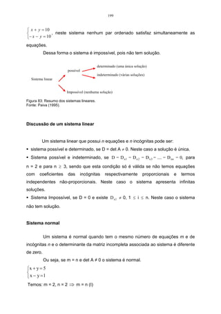199


 x + y = 10
              , neste sistema nenhum par ordenado satisfaz simultaneamente as
 − x − y = 10
equações.
           Dessa forma o sistema é impossível, pois não tem solução.

                                           determinado (uma única solução)
                       possível
                                           indeterminado (várias soluções)
  Sistema linear


                       Impossível (nenhuma solução)

Figura 83: Resumo dos sistemas lineares.
Fonte: Paiva (1995).




Discussão de um sistema linear


         Um sistema linear que possui n equações e n incógnitas pode ser:
  sistema possível e determinado, se D = det A ≠ 0. Neste caso a solução é única.
  Sistema possível e indeterminado, se D = D x1 = D x 2 = D x 3 = .... = D xn = 0, para

n = 2 e para n ≥ 3, sendo que esta condição só é válida se não temos equações
com    coeficientes     das       incógnitas    respectivamente         proporcionais   e   termos
independentes não-proporcionais. Neste caso o sistema apresenta infinitas
soluções.
  Sistema Impossível, se D = 0 e existe D x1 ≠ 0, 1 ≤ i ≤ n. Neste caso o sistema
não tem solução.


Sistema normal


           Um sistema é normal quando tem o mesmo número de equações m e de
incógnitas n e o determinante da matriz incompleta associada ao sistema é diferente
de zero.
           Ou seja, se m = n e det A ≠ 0 o sistema é normal.
x + y = 5

 x − y =1
Temos: m = 2, n = 2 ⇒ m = n (I)
 