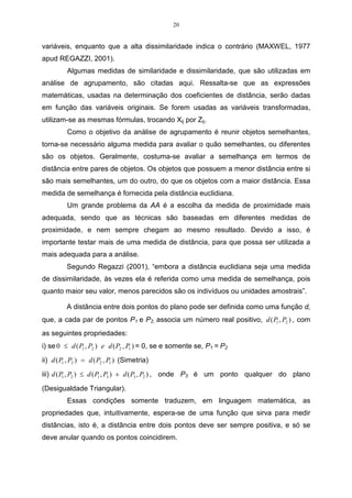 20


variáveis, enquanto que a alta dissimilaridade indica o contrário (MAXWEL, 1977
apud REGAZZI, 2001).
          Algumas medidas de similaridade e dissimilaridade, que são utilizadas em
análise de agrupamento, são citadas aqui. Ressalta-se que as expressões
matemáticas, usadas na determinação dos coeficientes de distância, serão dadas
em função das variáveis originais. Se forem usadas as variáveis transformadas,
utilizam-se as mesmas fórmulas, trocando Xij por Zij.
          Como o objetivo da análise de agrupamento é reunir objetos semelhantes,
torna-se necessário alguma medida para avaliar o quão semelhantes, ou diferentes
são os objetos. Geralmente, costuma-se avaliar a semelhança em termos de
distância entre pares de objetos. Os objetos que possuem a menor distância entre si
são mais semelhantes, um do outro, do que os objetos com a maior distância. Essa
medida de semelhança é fornecida pela distância euclidiana.
          Um grande problema da AA é a escolha da medida de proximidade mais
adequada, sendo que as técnicas são baseadas em diferentes medidas de
proximidade, e nem sempre chegam ao mesmo resultado. Devido a isso, é
importante testar mais de uma medida de distância, para que possa ser utilizada a
mais adequada para a análise.
          Segundo Regazzi (2001), “embora a distância euclidiana seja uma medida
de dissimilaridade, às vezes ela é referida como uma medida de semelhança, pois
quanto maior seu valor, menos parecidos são os indivíduos ou unidades amostrais”.

          A distância entre dois pontos do plano pode ser definida como uma função d,
que, a cada par de pontos P1 e P2, associa um número real positivo, d ( P1 , P2 ) , com
as seguintes propriedades:
i) se 0 ≤ d ( P1 , P2 ) e d ( P2 , P1 ) = 0, se e somente se, P1 = P2
ii) d ( P1 , P2 ) = d ( P2 , P1 ) (Simetria)
iii) d ( P1 , P2 ) ≤ d ( P1 , P3 ) + d ( P3 , P2 ) , onde P3 é um ponto qualquer do plano

(Desigualdade Triangular).
          Essas condições somente traduzem, em linguagem matemática, as
propriedades que, intuitivamente, espera-se de uma função que sirva para medir
distâncias, isto é, a distância entre dois pontos deve ser sempre positiva, e só se
deve anular quando os pontos coincidirem.
 