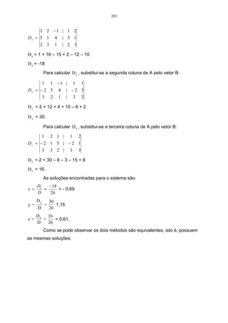 203


       1 2 −1 | 1 2
Dx = 5 1            4       | 5 1
     2 3            1       | 2 3

D x = 1 + 16 – 15 + 2 – 12 – 10
D x = -18
           Para calcular D y , substitui-se a segunda coluna de A pelo vetor B:

           1      1 −1 |          1       1
Dy = − 2 5              4    | −2 5
      3 2               1    | 3 2

D y = 5 + 12 + 4 + 15 – 8 + 2

D y = 30.

           Para calcular D z , substitui-se a terceira coluna de A pelo vetor B:

          1       2 1 |       1       2
Dz = − 2 1 5 | − 2 1
      3 3 2 | 3 3

D z = 2 + 30 – 6 – 3 – 15 + 8
D z = 16.
           As soluções encontradas para o sistema são:
      Dx   − 18
x =      =      = - 0,69
      D     26
      Dy          30
y=            =      1,15
      D           26
      Dz   16
z=       =    = 0,61.
      D    26
           Como se pode observar os dois métodos são equivalentes, isto é, possuem
as mesmas soluções.
 