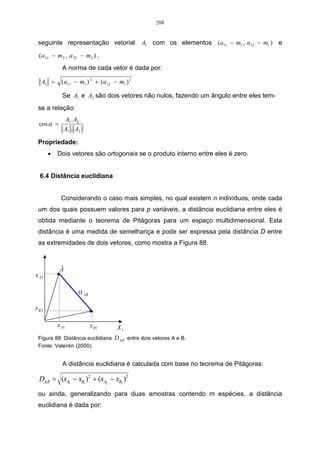 208


 seguinte representação vetorial              A1 com os elementos (a11 − m1 , a12 − m1 ) e
 (a 21 − m 2 , a 22 − m 2 ) .
             A norma de cada vetor é dada por:

   A1 =      (a11 − m1 ) 2 + (a12 − m1 ) 2

             Se A1 e A2 são dois vetores não nulos, fazendo um ângulo entre eles tem-
 se a relação:
              A1 . A2
 cos α =
              A1 . A2

 Propriedade:
       •   Dois vetores são ortogonais se o produto interno entre eles é zero.


  6.4 Distância euclidiana


            Considerando o caso mais simples, no qual existem n indivíduos, onde cada
 um dos quais possuem valores para p variáveis, a distância euclidiana entre eles é
 obtida mediante o teorema de Pitágoras para um espaço multidimensional. Esta
 distância é uma medida de semelhança e pode ser expressa pela distância D entre
 as extremidades de dois vetores, como mostra a Figura 88.


            r
            A
x A2

                    D AB

xB2

           x A1            x B1     X1
 Figura 88: Distância euclidiana   D AB entre dois vetores A e B.
 Fonte: Valentin (2000).


             A distância euclidiana é calculada com base no teorema de Pitágoras:

 DA,B = (xA1 − xB1 )2 + (xA2 − xB2 )2
 ou ainda, generalizando para duas amostras contendo m espécies, a distância
 euclidiana é dada por:
 