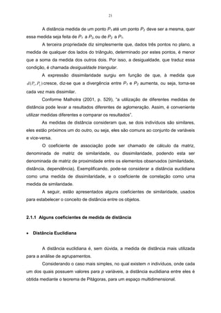 21


        A distância medida de um ponto P1 até um ponto P2 deve ser a mesma, quer
essa medida seja feita de P1 a P2, ou de P2 a P1.
        A terceira propriedade diz simplesmente que, dados três pontos no plano, a
medida de qualquer dos lados do triângulo, determinado por estes pontos, é menor
que a soma da medida dos outros dois. Por isso, a desigualdade, que traduz essa
condição, é chamada desigualdade triangular.
        A expressão dissimilaridade surgiu em função de que, à medida que
d ( P1 , P2 ) cresce, diz-se que a divergência entre P1 e P2 aumenta, ou seja, torna-se
cada vez mais dissimilar.
        Conforme Malhotra (2001, p. 529), “a utilização de diferentes medidas de
distância pode levar a resultados diferentes de aglomeração. Assim, é conveniente
utilizar medidas diferentes e comparar os resultados”.
        As medidas de distância consideram que, se dois indivíduos são similares,
eles estão próximos um do outro, ou seja, eles são comuns ao conjunto de variáveis
e vice-versa.
        O coeficiente de associação pode ser chamado de cálculo da matriz,
denominada de matriz de similaridade, ou dissimilaridade, podendo esta ser
denominada de matriz de proximidade entre os elementos observados (similaridade,
distância, dependência). Exemplificando, pode-se considerar a distância euclidiana
como uma medida de dissimilaridade, e o coeficiente de correlação como uma
medida de similaridade.
        A seguir, estão apresentados alguns coeficientes de similaridade, usados
para estabelecer o conceito de distância entre os objetos.



2.1.1 Alguns coeficientes de medida de distância


•   Distância Euclidiana


        A distância euclidiana é, sem dúvida, a medida de distância mais utilizada
para a análise de agrupamentos.
        Considerando o caso mais simples, no qual existem n indivíduos, onde cada
um dos quais possuem valores para p variáveis, a distância euclidiana entre eles é
obtida mediante o teorema de Pitágoras, para um espaço multidimensional.
 