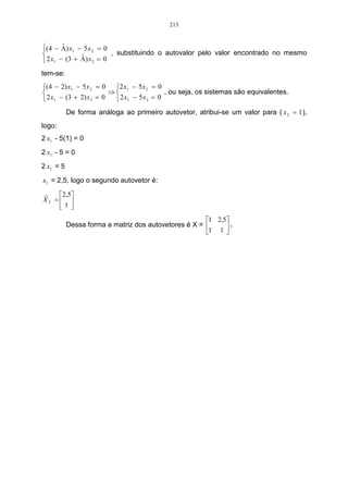 213


( 4 − Λ ) x1 − 5 x 2 = 0
        ˆ
              ˆ
                          , substituindo o autovalor pelo valor encontrado no mesmo
 2 x1 − (3 + Λ ) x 2 = 0
tem-se:
(4 − 2) x1 − 5 x 2 = 0 2 x1 − 5 x 2 = 0
                        ⇒                  , ou seja, os sistemas são equivalentes.
 2 x1 − (3 + 2) x 2 = 0   2 x1 − 5 x 2 = 0
           De forma análoga ao primeiro autovetor, atribui-se um valor para ( x 2 = 1 ),
logo:
2 x1 - 5(1) = 0
2 x1 - 5 = 0
2 x1 = 5
x1 = 2,5, logo o segundo autovetor é:
r   2,5
X2 = 
    1
                                                      1 2,5
           Dessa forma a matriz dos autovetores é X =      .
                                                      1 1 
 