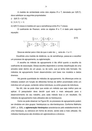 24


         A medida de similaridade entre dois objetos R e T, denotada por S(R,T),
deve satisfazer as seguintes propriedades:
i) S(R,T) = S(T,R);
ii) S ( R, T ) ≥ 0 ;

iii) S(R,T) cresce à medida em que a semelhança entre R e T cresce.
         O coeficiente de Pearson, entre os objetos R e T, é dado pela seguinte
equação:

                                                        1                             (2.5)
                                   ∑X
                                    j
                                        ij   X i, j −     (∑ X ij )(∑ X i , j )
                                                        p j         j
                  rii , =                                                         .
                                    1         
                                                2
                                                               1            
                                                                             2

                            ∑ X ij −  ∑ X ij   ∑ X i2, j −  ∑ X i , j  
                                  2

                                    p j
                                      
                                                
                                                 j          p j
                                                                
                                                                             
                                                                             
                             j


         Deve-se atentar para o fato de que o valor de rii , varia de –1 a +1.

        Escolhida uma medida de distância, ou de semelhança, passa-se a escolher
um processo de agrupamento, ou aglomeração.
         A escolha do método de agrupamento é tão difícil quanto a escolha do
coeficiente de associação. Dessa escolha dependerá a correta classificação de uma
amostra estar dentro de um grupo, ou de outro, que já tenha sido formado. Os
métodos de agrupamento foram desenvolvidos com base nos modelos e dados
diversos.
         Há grande quantidade de métodos de agrupamento. As diferenças entre os
métodos existem em função de diferentes formas de definir proximidade entre um
indivíduo em um grupo, contendo vários indivíduos, ou entre grupos de indivíduos.
        Na AA, não se pode dizer que existe um método que seja melhor para se
aplicar. O pesquisador deve decidir qual será o mais adequado para o
desenvolvimento do seu trabalho, pois cada método leva a um resultado. Os
métodos de agrupamento mais utilizados são os hierárquicos.
         Como se pode observar na Figura 05, os processos de agrupamento podem
ser divididos em dois grupos: hierárquicos ou não-hierárquicos. Conforme Malhotra
(2001, p. 529), a aglomeração hierárquica caracteriza-se pelo estabelecimento de
uma hierarquia, ou estrutura em forma de árvore, sendo esta a mais utilizada. Os
métodos hierárquicos são divididos em aglomerativos e divisivos.
 