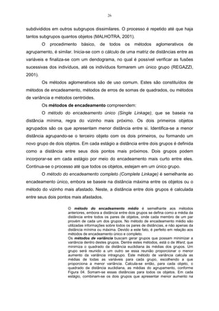 26


subdivididos em outros subgrupos dissimilares. O processo é repetido até que haja
tantos subgrupos quantos objetos (MALHOTRA, 2001).
         O   procedimento   básico,    de    todos    os    métodos      aglomerativos      de
agrupamento, é similar. Inicia-se com o cálculo de uma matriz de distâncias entre as
variáveis e finaliza-se com um dendograma, no qual é possível verificar as fusões
sucessivas dos indivíduos, até os indivíduos formarem um único grupo (REGAZZI,
2001).
         Os métodos aglomerativos são de uso comum. Estes são constituídos de
métodos de encadeamento, métodos de erros de somas de quadrados, ou métodos
de variância e métodos centróides.
         Os métodos de encadeamento compreendem:
         O método do encadeamento único (Single Linkage), que se baseia na
distância mínima, regra do vizinho mais próximo. Os dois primeiros objetos
agrupados são os que apresentam menor distância entre si. Identifica-se a menor
distância agrupando-se o terceiro objeto com os dois primeiros, ou formando um
novo grupo de dois objetos. Em cada estágio a distância entre dois grupos é definida
como a distância entre seus dois pontos mais próximos. Dois grupos podem
incorporar-se em cada estágio por meio do encadeamento mais curto entre eles.
Continua-se o processo até que todos os objetos, estejam em um único grupo.
         O método do encadeamento completo (Complete Linkage) é semelhante ao
encadeamento único, embora se baseie na distância máxima entre os objetos ou o
método do vizinho mais afastado. Neste, a distância entre dois grupos é calculada
entre seus dois pontos mais afastados.

                     O método do encadeamento médio é semelhante aos métodos
                     anteriores, embora a distância entre dois grupos se defina como a média da
                     distância entre todos os pares de objetos, onde cada membro de um par
                     provém de cada um dos grupos. No método de encadeamento médio são
                     utilizadas informações sobre todos os pares de distâncias, e não apenas da
                     distância mínima ou máxima. Devido a este fato, é perfeito em relação aos
                     métodos de encadeamento único e completo.
                     Os métodos de variância buscam gerar grupos que possam minimizar a
                     variância dentro destes grupos. Dentre estes métodos, está o de Ward, que
                     minimiza o quadrado da distância euclidiana às médias dos grupos. Um
                     grupo será reunido a um outro se essa reunião proporcionar o menor
                     aumento da variância intragrupo. Este método de variância calcula as
                     médias de todas as variáveis para cada grupo, escolhendo a que
                     proporciona a menor variância. Calcula-se então, para cada objeto, o
                     quadrado da distância euclidiana, as médias do agrupamento, conforme
                     Figura 04. Somam-se essas distâncias para todos os objetos. Em cada
                     estágio, combinam-se os dois grupos que apresentar menor aumento na
 