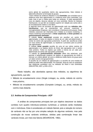 27


                     soma global de quadrados dentro dos agrupamentos. Este método é
                     altamente eficiente na formação de grupos.
                      Outro método de variância utilizado é o do Centróide, que considera que a
                     distância entre dois aglomerados é a distância entre seus centróides, que
                     nada mais é que a média para todas as variáveis. A cada agrupamento
                     novo de objetos, deve-se calcular um novo centróide. Dentre os métodos
                     hierárquicos, os que têm se revelado superior em relação aos outros são o
                     do encadeamento médio e o de Ward.
                     A segunda forma de processo de aglomeração está nos métodos não-
                     hierárquicos, que se caracterizam por procurar maximizar a
                     homogeneidade intragrupo, sem considerar a hierarquia entre grupos. Estes
                     métodos costumam ser chamados de k médias ou k-means clustering. k-
                     means clustering compreendem o limiar seqüencial, o limiar paralelo e o
                     particionamento otmizador.
                     O método limiar seqüencial consiste em escolher um centro de
                     aglomeração, e todos os objetos a menos de um valor pré-determinado a
                     contar do centro são agrupados juntamente. A partir daí, escolhe-se então
                     um novo centro de aglomeração, ou repete-se o processo para os pontos
                     não aglomerados.
                     O método limiar paralelo escolhe de uma só vez vários centros de
                     aglomeração e os objetos dentro do limiar são agrupados com o centro
                     mais próximo. Todos os objetos que estão a menos de um valor pré-
                     determinado do centro são agrupados juntamente.
                      O método do particionamento otmizador difere dos anteriores, pois
                     permite a redistribuição posterior de objetos no agrupamento de modo a
                     otimizar um critério global, tal como a distância média dentro do grupo para
                     um dado número de agrupamentos.
                     A escolha de um método de aglomeração e a escolha de uma medida de
                     distância estão inter-relacionadas. Por exemplo, deve-se usar os quadrados
                     das distâncias euclidiana com os métodos de Ward e dos centróides
                     (MALHOTRA, 2001, p.530 e 531).


       Neste trabalho, são abordados apenas dois métodos, ou algoritmos de
agrupamento, que são:
  Método do encadeamento único (Single Linkage), ou, ainda, método do vizinho
  mais próximo.
  Método do encadeamento completo (Complete Linkage), ou, ainda, método do
  vizinho mais distante.



2.2 Análise de Componentes Principais - ACP


       A análise de componentes principais tem por objetivo descrever os dados
contidos num quadro indivíduos-variáveis numéricas: p variáveis serão mediadas
com n indivíduos. Esta é considerada um método fatorial, pois a redução do número
de variáveis não se faz por uma simples seleção de algumas variáveis, mas pela
construção de novas variáveis sintéticas, obtidas pela combinação linear das
variáveis inicias, por meio dos fatores (BOUROCHE, 1982).
 