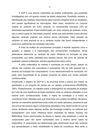 28


       A ACP é uma técnica matemática da análise multivariada, que possibilita
investigações com um grande número de dados disponíveis. Possibilita, também, a
identificação das medidas responsáveis pelas maiores variações entre os resultados,
sem perdas significativas de informações. Além disso, transforma um conjunto
original de variáveis em outro conjunto: os componentes principais (CP) de
dimensões equivalentes. Essa transformação, em outro conjunto de variáveis, ocorre
com a menor perda de informação possível, sendo que esta também busca eliminar
algumas variáveis originais que possua pouca informação. Essa redução de
variáveis só será possível se as p variáveis iniciais não forem independentes e
possuírem coeficientes de correlação não-nulos.
       A meta da análise de componentes principais é abordar aspectos como a
geração, a seleção e a interpretação das componentes investigadas. Ainda
pretende-se determinar as variáveis de maior influência na formação de cada
componente, que serão utilizadas para estudos futuros, tais como de controle de
qualidade, estudos ambientais, estudos populacionais entre outros.
       A idéia matemática do método é conhecida há muito tempo, apesar do
cálculo das matrizes dos autovalores e autovetores não ter sido possível até o
advento da evolução dos computadores. O seu desenvolvimento foi conduzido, em
parte, pela necessidade de se analisar conjuntos de dados com muitas variáveis
correlacionadas.
Inicialmente, o objetivo da ACP foi o de encontrar linhas e planos que melhor se
ajustassem a um conjunto de pontos em um espaço p-dimensional (PEARSON,
1901). Posteriormente, um trabalho sobre o desempenho de estudantes foi avaliado
por meio de uma seqüência de testes escolares, onde as variáveis utilizadas na sua
maioria eram correlacionadas. Então, a matriz de correlação e a matriz de
covariância foram utilizadas para que fosse feita uma análise simultânea. Na época,
quando um estudante apresentava boas notas nos testes aplicados, pensava-se que
era porque ele possuía algum componente psicológico mais desenvolvido do que os
outros, facilitando assim algumas tarefas. Na Psicologia moderna, as variáveis que
apresentavam uma maior influência foram chamadas de fatores mentais. Na
Matemática, foram denominadas de fatores e, depois, elas receberam o nome de
componentes para não serem confundidas com o mesmo termo usado na
matemática. A componente era determinada pela combinação linear das variáveis
que apresentassem a maior variabilidade na matriz de covariância. Mais tarde, a
 