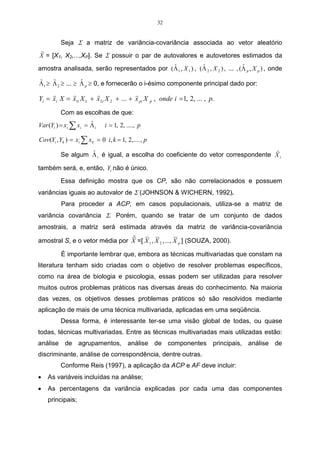 32


          Seja Σ a matriz de variância-covariância associada ao vetor aleatório
r
X = [X1, X2,...,XP]. Se Σ possuir o par de autovalores e autovetores estimados da
                                            ˆ              ˆ                    ˆ
amostra analisada, serão representados por (Λ 1 , X 1 ) , (Λ 2 , X 2 ) , ... , (Λ p , X p ) , onde

ˆ    ˆ           ˆ
Λ1 ≥ Λ 2 ≥ ... ≥ Λ p ≥ 0, e fornecerão o i-ésimo componente principal dado por:
     r      r         r                r
Yi = xi X = x1i X 1 + x 2i X 2 + ... + x pi X p , onde i = 1, 2, ... , p.
          Com as escolhas de que:
Var (Yi ) = xi, ∑ xi = Λ i
                       ˆ       i = 1, 2, ...., p

Cov(Yi , Yk ) = xi, ∑ x k = 0 i, k = 1, 2, .... , p
                                                                                 r
                   ˆ
          Se algum Λ i é igual, a escolha do coeficiente do vetor correspondente X i

também será, e, então, Yi não é único.

          Essa definição mostra que os CP, são não correlacionados e possuem
variâncias iguais ao autovalor de Σ (JOHNSON & WICHERN, 1992).
          Para proceder a ACP, em casos populacionais, utiliza-se a matriz de
variância covariância Σ. Porém, quando se tratar de um conjunto de dados
amostrais, a matriz será estimada através da matriz de variância-covariância
                                r
amostral S, e o vetor média por X =[ X 1 , X 2 , ..., X p ] (SOUZA, 2000).

          É importante lembrar que, embora as técnicas multivariadas que constam na
literatura tenham sido criadas com o objetivo de resolver problemas específicos,
como na área de biologia e psicologia, essas podem ser utilizadas para resolver
muitos outros problemas práticos nas diversas áreas do conhecimento. Na maioria
das vezes, os objetivos desses problemas práticos só são resolvidos mediante
aplicação de mais de uma técnica multivariada, aplicadas em uma seqüência.
          Dessa forma, é interessante ter-se uma visão global de todas, ou quase
todas, técnicas multivariadas. Entre as técnicas multivariadas mais utilizadas estão:
análise de agrupamentos, análise de componentes principais, análise de
discriminante, análise de correspondência, dentre outras.
          Conforme Reis (1997), a aplicação da ACP e AF deve incluir:
•   As variáveis incluídas na análise;
•   As percentagens da variância explicadas por cada uma das componentes
    principais;
 