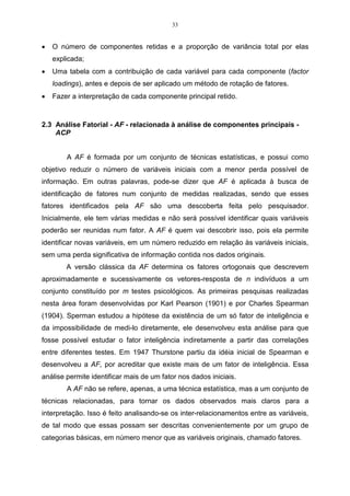 33


•   O número de componentes retidas e a proporção de variância total por elas
    explicada;
•   Uma tabela com a contribuição de cada variável para cada componente (factor
    loadings), antes e depois de ser aplicado um método de rotação de fatores.
•   Fazer a interpretação de cada componente principal retido.



2.3 Análise Fatorial - AF - relacionada à análise de componentes principais -
    ACP


        A AF é formada por um conjunto de técnicas estatísticas, e possui como
objetivo reduzir o número de variáveis iniciais com a menor perda possível de
informação. Em outras palavras, pode-se dizer que AF é aplicada à busca de
identificação de fatores num conjunto de medidas realizadas, sendo que esses
fatores identificados pela AF são uma descoberta feita pelo pesquisador.
Inicialmente, ele tem várias medidas e não será possível identificar quais variáveis
poderão ser reunidas num fator. A AF é quem vai descobrir isso, pois ela permite
identificar novas variáveis, em um número reduzido em relação às variáveis iniciais,
sem uma perda significativa de informação contida nos dados originais.
        A versão clássica da AF determina os fatores ortogonais que descrevem
aproximadamente e sucessivamente os vetores-resposta de n indivíduos a um
conjunto constituído por m testes psicológicos. As primeiras pesquisas realizadas
nesta área foram desenvolvidas por Karl Pearson (1901) e por Charles Spearman
(1904). Sperman estudou a hipótese da existência de um só fator de inteligência e
da impossibilidade de medi-lo diretamente, ele desenvolveu esta análise para que
fosse possível estudar o fator inteligência indiretamente a partir das correlações
entre diferentes testes. Em 1947 Thurstone partiu da idéia inicial de Spearman e
desenvolveu a AF, por acreditar que existe mais de um fator de inteligência. Essa
análise permite identificar mais de um fator nos dados iniciais.
        A AF não se refere, apenas, a uma técnica estatística, mas a um conjunto de
técnicas relacionadas, para tornar os dados observados mais claros para a
interpretação. Isso é feito analisando-se os inter-relacionamentos entre as variáveis,
de tal modo que essas possam ser descritas convenientemente por um grupo de
categorias básicas, em número menor que as variáveis originais, chamado fatores.
 