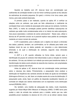 35


       Quando se trabalha com AF, deve-se levar em consideração que
coeficientes de correlação tendem a ser de menor confiança quando se faz cálculos
de estimativas de amostra pequenas. Em geral, o mínimo é ter cinco casos, pelo
menos, para cada variável observada.
       O primeiro passo a ser realizado, quando se aplica AF, é verificar as
relações entre as variáveis, que pode ser feito utilizando-se o coeficiente de
correlação linear como medida de associação entre cada par de variáveis. Conforme
Reis (1997), “a matriz de correlação poderá permitir identificar subconjuntos de
variáveis que estão muito correlacionadas entre si no interior de cada subconjunto,
mas pouco associadas a variáveis de outros subconjuntos”. Nesse caso, utilizar a
técnica de AF permitirá concluir se é possível explicar esse padrão de correlações
mediante um menor número de variáveis.
       A AF é exploratória, pois é utilizada com o objetivo de reduzir a dimensão
dos dados, podendo, também, ser confirmatória, se for utilizada para testar uma
hipótese inicial de que os dados poderão ser reduzidos a uma determinada
dimensão e de qual a distribuição de variáveis, segundo essa dimensão
(REIS, 1997).
       A ACP e a AF, quando utilizadas na forma direta, servem para a
identificação de grupos de variáveis inter-relacionadas e para a redução do número
de variáveis. Em seu uso indireto é um método que serve para transformar dados. A
transformação de dados ocorre através da reescrita dos mesmos, com propriedades
que os dados originais não tinham.
       Antes de aplicar a AF, deve-se levar em consideração certas premissas
sobre a natureza dos dados. Primeiramente, o pesquisador deve analisar a
distribuição de freqüência das variáveis através de testes de ajuste da normalidade
(Kolmogorov-Smirnov), ou, até, fazer um simples exame de curvas da distribuição. O
pesquisador pode, ainda, fazer um gráfico de dispersão (scatterplot), fazendo um
contraste em relação aos valores observados com os esperados numa distribuição
normal (PEREIRA, 2001).
       Há, também, uma medida de adequação dos dados, muito importante,
sugerida por Kaiser-Meyer-Olkin Measure of Adequacy (KMO). O KMO serve para
avaliar o valor de entrada das variáveis para o modelo, sendo que seu valor
possibilita prover resultados no alcance de 0,5 a 0,9, se se obtiver valores nesse
 