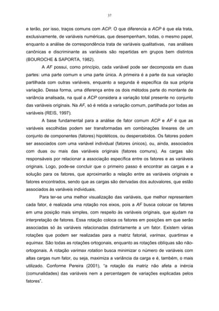 37


e terão, por isso, traços comuns com ACP. O que diferencia a ACP é que ela trata,
exclusivamente, de variáveis numéricas, que desempenham, todas, o mesmo papel,
enquanto a análise de correspondência trata de variáveis qualitativas, nas análises
canônicas e discriminante as variáveis são repartidas em grupos bem distintos
(BOUROCHE & SAPORTA, 1982).
        A AF possui, como princípio, cada variável pode ser decomposta em duas
partes: uma parte comum e uma parte única. A primeira é a parte da sua variação
partilhada com outras variáveis, enquanto a segunda é específica da sua própria
variação. Dessa forma, uma diferença entre os dois métodos parte do montante de
variância analisada, na qual a ACP considera a variação total presente no conjunto
das variáveis originais. Na AF, só é retida a variação comum, partilhada por todas as
variáveis (REIS, 1997).
        A base fundamental para a análise de fator comum ACP e AF é que as
variáveis escolhidas podem ser transformadas em combinações lineares de um
conjunto de componentes (fatores) hipotéticos, ou despercebidos. Os fatores podem
ser associados com uma variável individual (fatores únicos), ou, ainda, associados
com duas ou mais das variáveis originais (fatores comuns). As cargas são
responsáveis por relacionar a associação específica entre os fatores e as variáveis
originais. Logo, pode-se concluir que o primeiro passo é encontrar as cargas e a
solução para os fatores, que aproximarão a relação entre as variáveis originais e
fatores encontrados, sendo que as cargas são derivadas dos autovalores, que estão
associados às variáveis individuais.
       Para ter-se uma melhor visualização das variáveis, que melhor representem
cada fator, é realizada uma rotação nos eixos, pois a AF busca colocar os fatores
em uma posição mais simples, com respeito às variáveis originais, que ajudam na
interpretação de fatores. Essa rotação coloca os fatores em posições em que serão
associadas só às variáveis relacionadas distintamente a um fator. Existem várias
rotações que podem ser realizadas para a matriz fatorial, varimax, quartimax e
equimax. São todas as rotações ortogonais, enquanto as rotações oblíquas são não-
ortogonais. A rotação varimax rotation busca minimizar o número de variáveis com
altas cargas num fator, ou seja, maximiza a variância da carga e é, também, o mais
utilizado. Conforme Pereira (2001), “a rotação da matriz não afeta a inércia
(comunalidades) das variáveis nem a percentagem de variações explicadas pelos
fatores”.
 