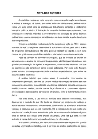 NOTA DOS AUTORES

         A estatística mostra-se, cada vez mais, como uma poderosa ferramenta para
a análise e avaliação de dados, em várias áreas do conhecimento, sendo muitas
vezes um tanto difícil para os profissionais trabalharem conceitos e elaborarem
exemplos práticos, devido à limitação de materiais didáticos que expressem, com
simplicidade e clareza, métodos e procedimentos da aplicação de certas técnicas
multivariadas, que só passaram a ser utilizadas, em larga escala, a partir do advento
dos computadores.
         Embora a estatística multivariada tenha surgido por volta de 1901, apenas
nos dias de hoje consegue-se desenvolver e aplicar essa técnica, pois sem o auxilio
de programas computacionais não seria possível realizar tão rápido, e com tanta
clareza, os gráficos que possibilitam estudar o inter-relacionamento das variáveis.
         Pode-se verificar, no decorrer da pesquisa, que as técnicas de análise de
agrupamentos, e análise de componentes principais, são técnicas matemáticas, com
grande fundamentação na álgebra e na geometria, o que muitas vezes faz com que
os estatísticos não considerem como técnica estatística. Por outro lado, figuram,
quase sempre, em congressos nacionais e revistas especializadas, que tratam de
assuntos sobre estatística.
         A análise fatorial, que muitas vezes é confundida com análise de
componentes principais, pelo fato de um dos modos de extração de fatores ser a de
componentes principais, é considerada uma técnica estatística, pois ela pressupõe a
existência de um modelo, permite que se faça inferências e cumpre com algumas
pressuposições básicas sobre as variáveis em análise, como a multinormalidade dos
dados.
         Nos dias atuais, o uso dessas técnicas está bastante consolidado, mas
deve-se ter o cuidado de que não basta se observar um conjunto de variáveis e
aplicar técnicas multivariadas, simplesmente, com o intuito de apresentar a técnica e
valorizar a pesquisa que se está realizando. Há a necessidade de que exista uma
estrutura de correlação entre as variáveis, pois, se as mesmas não estiverem ligadas
entre si, tem-se que utilizar uma análise univariada, uma vez que esta, se bem
aplicada, é capaz de fornecer um nível muito bom de informação.
         A estatística univariada, em nenhum momento deve ser dispensada, quando
se realiza um trabalho estatístico, pois é por meio da análise exploratória de dados
 