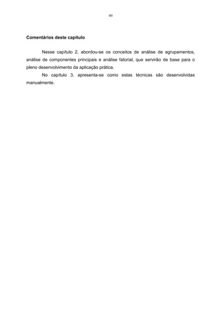 40




Comentários deste capítulo


       Nesse capítulo 2, abordou-se os conceitos de análise de agrupamentos,
análise de componentes principais e análise fatorial, que servirão de base para o
pleno desenvolvimento da aplicação prática.
       No capítulo 3, apresenta-se como estas técnicas são desenvolvidas
manualmente.
 