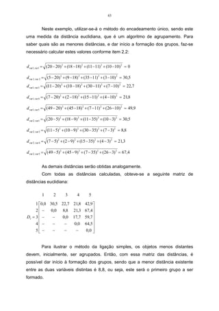 43


          Neste exemplo, utilizar-se-á o método do encadeamento único, sendo este
uma medida da distância euclidiana, que é um algoritmo de agrupamento. Para
saber quais são as menores distâncias, e dar início a formação dos grupos, faz-se
necessário calcular estes valores conforme item 2.2:


d var1, var1 = (20 − 20) 2 + (18 −18) 2 + (11 −11) 2 + (10 −10) 2 = 0

d var 1, var 2 = (5 − 20) 2 + (9 −18) 2 + (35 −11) 2 + (3 −10) 2 = 30,5
d var1, var 3 = (11 − 20) 2 + (10 − 18) 2 + (30 −11) 2 + (7 −10) 2 = 22,7

d var1, var 4 = (7 − 20) 2 + (2 −18) 2 + (15 −11) 2 + (4 −10) 2 = 21,8

d var1, var 5 = (49 − 20) 2 + (45 − 18) 2 + (7 −11) 2 + (26 −10) 2 = 49,9

d var 2, var1 = (20 − 5) 2 + (18 − 9) 2 + (11 − 35) 2 + (10 − 3) 2 = 30,5

d var 2, var 3 = (11 − 5) 2 + (10 − 9) 2 + (30 − 35) 2 + (7 − 3) 2 = 8,8

d var 2, var 4 = (7 − 5) 2 + (2 − 9) 2 + (15 − 35) 2 + (4 − 3) 2 = 21,3

d var 2, var 5 = (49 − 5) 2 + (45 − 9) 2 + (7 − 35) 2 + (26 − 3) 2 = 67,4


          As demais distâncias serão obtidas analogamente.
          Com todas as distâncias calculadas, obteve-se a seguinte matriz de
distâncias euclidiana:

          1        2       3        4       5

     1 0,0 30,5 22,7 21,8 42,9 
     2  − 0,0 8,8 21,3 67,4
                               
D1 = 3  −   −    0,0 17,7 59,7 
                               
     4 −    −     −   0,0 64,5 
     5 −
            −     −    −   0,0 
                                


          Para ilustrar o método da ligação simples, os objetos menos distantes
devem, inicialmente, ser agrupados. Então, com essa matriz das distâncias, é
possível dar início à formação dos grupos, sendo que a menor distância existente
entre as duas variáveis distintas é 8,8, ou seja, este será o primeiro grupo a ser
formado.
 