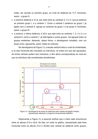 47


  então, ser reunida no primeiro grupo, ao nível de distância de 17,7, formando,
  assim, o grupo II;
• a próxima distância é 21,8, que está entre as variáveis 2, 3 e 4, que já pertence
  ao primeiro grupo I, e a variável 1. Como a variável 3 pertence ao grupo I, já
  ligado com a variável 4, agrupa as variáveis do grupo I e do grupo II, formando,
  assim, o grupo III;
• a próxima, e última distância, é 42,9, que está entre as variáveis 1, 2, 3 e 4, e a
  variável 5, como a variável 1, já está ligada a outros grupos. Vai agrupar todos os
  grupos existentes, deixando, dessa forma, o dendograma completo, com um
  grupo único, agrupando, assim, todas as variáveis.
       No dendograma da Figura 13, a escala vertical indica o nível de similaridade,
e no eixo horizontal são marcados os indivíduos, na ordem em que são agrupados.
As linhas verticais partem dos indivíduos, e têm altura correspondente ao nível em
que os indivíduos são considerados semelhantes.


                                              Dendograma das variáveis
                                              Menor distância Euclidiana
                                  45


                                  40


                                  35
         Distância entre grupos




                                  30


                                  25                                           III

                                  20                   II

                                  15
                                                                           I
                                  10


                                  5
                                       Var5    Var4              Var3          Var2   Var1


                Figura 13 - Dendograma da matriz de distâncias pelo método de ligação simples,
                            representado utilizando o programa computacional statistica.


       Observando a Figura 13, é possível verificar que o maior salto encontra-se
entre as alturas 21,8 e 42,9. Se fizer um corte no gráfico, representado pela linha
horizontal entre as alturas 21,8 e 42,9do eixo vertical da distância entre grupos,
 