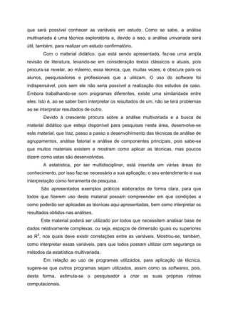 que será possível conhecer as variáveis em estudo. Como se sabe, a análise
multivariada é uma técnica exploratória e, devido a isso, a análise univariada será
útil, também, para realizar um estudo confirmatório.
        Com o material didático, que está sendo apresentado, fez-se uma ampla
revisão de literatura, levando-se em consideração textos clássicos e atuais, pois
procura-se revelar, ao máximo, essa técnica, que, muitas vezes, é obscura para os
alunos, pesquisadores e profissionais que a utilizam. O uso do software foi
indispensável, pois sem ele não seria possível a realização dos estudos de caso.
Embora trabalhando-se com programas diferentes, existe uma similaridade entre
eles. Isto é, ao se saber bem interpretar os resultados de um, não se terá problemas
ao se interpretar resultados de outro.
        Devido à crescente procura sobre a análise multivariada e a busca de
material didático que esteja disponível para pesquisas nesta área, desenvolve-se
este material, que traz, passo a passo o desenvolvimento das técnicas de análise de
agrupamentos, análise fatorial e análise de componentes principais, pois sabe-se
que muitos materiais existem e mostram como aplicar as técnicas, mas poucos
dizem como estas são desenvolvidas.
        A estatística, por ser multidisciplinar, está inserida em várias áreas do
conhecimento, por isso faz-se necessário a sua aplicação, o seu entendimento e sua
interpretação como ferramenta de pesquisa.
      São apresentados exemplos práticos elaborados de forma clara, para que
todos que fizerem uso deste material possam compreender em que condições e
como poderão ser aplicadas as técnicas aqui apresentadas, bem como interpretar os
resultados obtidos nas análises.
      Este material poderá ser utilizado por todos que necessitem analisar base de
dados relativamente complexas, ou seja, espaços de dimensão iguais ou superiores
ao R3, nos quais deve existir correlações entre as variáveis. Mostrou-se, também,
como interpretar essas variáveis, para que todos possam utilizar com segurança os
métodos da estatística multivariada.
        Em relação ao uso de programas utilizados, para aplicação da técnica,
sugere-se que outros programas sejam utilizados, assim como os softwares, pois,
desta forma, estimula-se o pesquisador a criar as suas próprias rotinas
computacionais.
 