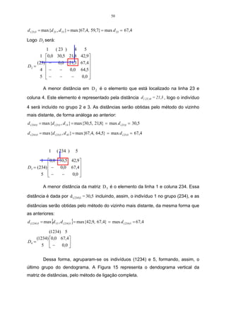 50


d ( 23)5 = max{d 25 , d 53 } = max{67,4, 59,7} = max d 25 = 67,4

Logo D2 será:

          1   ( 23 )    4  5
      1 0,0 30,5 21,8 42,9 
     (23)  − 0,0 21,3 67,4
                             
D2 =
      4 −       −   0,0 64,5 
                             
      5 −       −    −   0,0 

          A menor distância em D 2 é o elemento que está localizado na linha 23 e

coluna 4. Este elemento é representado pela distância d ( 23 )4 = 21,3 , logo o indivíduo

4 será incluído no grupo 2 e 3. As distâncias serão obtidas pelo método do vizinho
mais distante, de forma análoga ao anterior:
d ( 234)1 = max{d ( 23)1 , d 14 } = max{30,5, 21,8} = max d ( 23)1 = 30,5

d ( 234 )5 = max{d ( 23) 5 , d 45 } = max{67,4, 64,5} = max d ( 23)5 = 67,4


              1    ( 234 )      5

       1 0,0 30,5 42,9 
D3 = (234)  − 0,0 67,4
                       
       5 −    −   0,0 
                        

          A menor distância da matriz D 3 é o elemento da linha 1 e coluna 234. Essa

distância é dada por d ( 234)1 = 30,5 incluindo, assim, o indivíduo 1 no grupo (234), e as

distâncias serão obtidas pelo método do vizinho mais distante, da mesma forma que
as anteriores:
d (1234 ) 5 = max{d 15 , d ( 234) 5 }= max{42,9, 67,4} = max d ( 234) 5 = 67,4

            (1234) 5
     (1234) 0,0 67,4
D4 =
        5 −     0,0 
                      

          Dessa forma, agruparam-se os indivíduos (1234) e 5, formando, assim, o
último grupo do dendograma. A Figura 15 representa o dendograma vertical da
matriz de distâncias, pelo método de ligação completa.
 