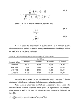 53



                                                            (c                          )(               )
                                      n −1             n                                                                                (3.1)
                                      ∑ ∑
                                       j =1
                                                                    jj ,
                                                                           − c f jj , − f
                                                j, = j +1
                    rnm =                                                                                                    ,
                                               (c               ) ∑ ∑ (f                                                 )
                            n −1      n                             2          n −1             n

                            ∑ ∑
                                                                                                                         2
                                                    jj ,
                                                           −c                                                jj ,
                                                                                                                    −f
                            j =1   j, = j +1                                       j =1      j, = j +1




          onde c e f são as médias aritméticas, definidas por:

                                                             n                                                                          (3.2)
                                                            ∑c
                                                            i =1
                                                                           i

                                                     c=                            ,
                                                                 n
                                                                n                                                                       (3.3)
                                                            ∑f
                                                            j =1
                                                                               j

                                                     f=                             .
                                                                    n


         A Tabela 06 mostra o rendimento de quatro variedades de milho em quatro
colheitas diferentes. Utilizar-se-á estes dados para desenvolver um exemplo prático
do coeficiente de correlação cofenético.


Tabela 06 – Rendimento de quatro variedades de milho em quatro colheitas.
                                                                        Indivíduos
Características         1ª colheita                         2ª colheita                                             3ª colheita   4ª colheita
   Premium                  22,00                                   24,00                                             20,00         26,00
   AG_9020                  20,00                                   19,00                                             22,00         25,00
   AG_9090                  24,00                                   20,00                                             28,00         23,00
   Agroeste                 21,00                                   26,00                                             24,00         25,00



          Para que seja possível calcular os valores da matriz cofenética C, faz-se
necessário estabelecer a medida de distância que será utilizada na análise.
          Neste exemplo, utilizar-se-á o método do encadeamento único, sendo este
uma medida da distância euclidiana média, que é um algoritmo de agrupamento.
Para calcular os valores da distância euclidiana média, utiliza-se a expressão do
item 2.3.

d11 =
        1
        4
         [(22 − 22) 2 + (20 − 20) 2 + (24 − 24) 2 + (21 − 21) 2 = 0                                  ]
 