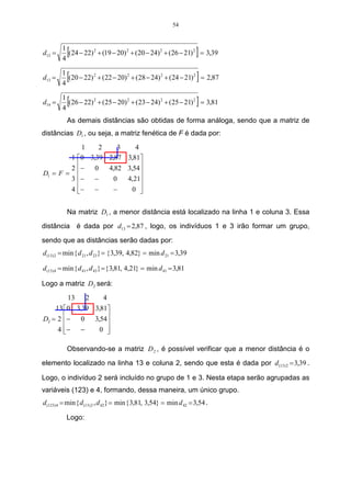 54



d12 =
        1
        4
           [                                                         ]
          (24 − 22) 2 + (19 − 20) 2 + (20 − 24) 2 + (26 − 21) 2 = 3,39


d13 =
        1
        4
          [                                                          ]
          (20 − 22) 2 + (22 − 20) 2 + (28 − 24) 2 + (24 − 21) 2 = 2,87


d14 =
        1
        4
           [                                                         ]
          (26 − 22) 2 + (25 − 20) 2 + (23 − 24) 2 + (25 − 21) 2 = 3,81

          As demais distâncias são obtidas de forma análoga, sendo que a matriz de
distâncias D1 , ou seja, a matriz fenética de F é dada por:
                     1    2    3    4
               1    0 3,39 2,87 3,81
               2   −    0  4,82 3,54 
D1 = F =                             
               3   − −       0  4,21
                                     
               4   − −      −     0 


          Na matriz D1 , a menor distância está localizado na linha 1 e coluna 3. Essa
distância é dada por d13 = 2,87 , logo, os indivíduos 1 e 3 irão formar um grupo,

sendo que as distâncias serão dadas por:
d (13) 2 = min { d 21 , d 23} = { 3,39, 4,82} = min d 21 = 3,39

d (13) 4 = min { d 41 , d 43} = { 3,81, 4,21} = min d 41 = 3,81

Logo a matriz D2 será:
         13   2    4
    13  0 3,39 3,81
D2 = 2 −
            0 3,54 
     4 − −
                0  

          Observando-se a matriz D 2 , é possível verificar que a menor distância é o

elemento localizado na linha 13 e coluna 2, sendo que esta é dada por d (13) 2 = 3,39 .

Logo, o indivíduo 2 será incluído no grupo de 1 e 3. Nesta etapa serão agrupadas as
variáveis (123) e 4, formando, dessa maneira, um único grupo.
d (123) 4 = min { d (13) 2 , d 42 } = min { 3,81, 3,54} = min d 42 = 3,54 .

          Logo:
 