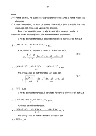 57



onde:
F = matriz fenética, na qual seus valores foram obtidos junto à matriz inicial das
      distâncias.
C = matriz cofenética, na qual os valores são obtidos junto à matriz final das
      distâncias, pelo método do vizinho mais próximo.
          Para obter o coeficiente de correlação cofenético, deve-se calcular os
valores da média e desvio padrão das matrizes fenética e cofenética.

          A média da matriz fenética, é calculada mediante a expressão do item 3.3.

       3,39 + 2,87 + 3,81 + 4,82 + 3,54 + 4,21
f =                                            = 3,77.
                          6
          A expressão 3.5 refere-se à variância da matriz fenética.

                        ∑ (X             − X)
                            n
                                            2                                                          (3.4)
                SF =
                 2       i =1
                                     i
                                                =
                                                  (X   1 − X ) + (X 2 − X ) + ... + ( X n − X )
                                                                2             2                2


                                n −1                                  n −1



       (3,39 − 3,77) 2 + (2,87 − 3,77) 2 + ....... + (4,21 − 3,77) 2
SF =
 2
                                                                     = 0,46.
                                  6 −1
          O desvio padrão da matriz fenética será dado por:
                                                                                                       (3.5)
                     ∑ (X            − X)
                        n
                                            2


               S=      i =1
                                 i
                                                =
                                                    (X   1   − X ) + (X 2 − X ) + ... + (X n − X )
                                                                    2             2                2


                                n −1                                       n −1



S F = 0,46 = 0,68.
          A média da matriz cofenética, é calculada mediante a expressão do item 3.2.


      3,39 + 2,87 + 3,54 + 3,39 + 3,54 + 3,54
c =                                           = 3,38.
                         6
          Variância da matriz cofenética.
    (3,39 − 3,38) 2 + (2,87 − 3,38) 2 + ....... + (3,54 − 3,38) 2
S =
 2
 F                                                                = 0,07.
                              6 −1
          O desvio padrão da matriz cofenética será dado por:
SC = 0,07 = 0,26.
 