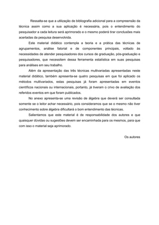 Ressalta-se que a utilização de bibliografia adicional para a compreensão da
técnica assim como a sua aplicação é necessária, pois o entendimento do
pesquisador a cada leitura será aprimorado e o mesmo poderá tirar conclusões mais
acertadas da pesquisa desenvolvida.
      Este material didático contempla a teoria e a prática das técnicas de
agrupamentos,    análise   fatorial   e   de   componentes   principais,   voltado   às
necessidades de atender pesquisadores dos cursos de graduação, pós-graduação e
pesquisadores, que necessitem dessa ferramenta estatística em suas pesquisas
para análises em seu trabalho.
      Além da apresentação das três técnicas multivariadas apresentadas neste
material didático, também apresenta-se quatro pesquisas em que foi aplicado os
métodos multivariados, estas pesquisas já foram apresentadas em eventos
científicos nacionais ou internacionais, portanto, já tiveram o crivo de avaliação dos
referidos eventos em que foram publicados.
      No anexo apresenta-se uma revisão de álgebra que deverá ser consultada
somente se o leitor achar necessário, pois consideramos que se o mesmo não tiver
conhecimento sobre álgebra dificultará o bom entendimento das técnicas.
      Salientamos que este material é de responsabilidade dos autores e que
quaisquer dúvidas ou sugestões devem ser encaminhada para os mesmos, para que
com isso o material seja aprimorado.


                                                                           Os autores
 