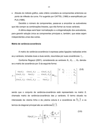 60


•   Através do método gráfico, este critério considera as componentes anteriores ao
    ponto de inflexão da curva. Foi sugerido por CATTEL (1966) e exemplificado por
    PLA (1986).
           Decidido o número de componentes, passa-se a encontrar os autovetores
que irão compor as combinações lineares, que irão formar as novas variáveis.
           A última etapa será fazer normalização e a ortogonalização dos autovetores,
para garantir solução única as componentes principais e, também, que estas sejam
independentes umas das outras.


Matriz de variância-covariância



           A matriz de variância-covariância é expressa pelas ligações realizadas entre

as p variáveis, tomadas duas a duas sendo, resumidas por suas covariâncias                                                sij .
           Conforme Regazzi (2001), considerando as variáveis X1, X2, ..., XP, denota-
se a matriz de covariância por S da seguinte forma:

                                                                                S 12   S 12   .   .   .   S1 p         (3.8)
     Vâr ( X 1 )      Côv ( X 1 , X 2 )   ...... Côv ( X 1 , X p )                    2                      
                                                                                       S2     .   .   .   S2p 
     Côv ( X , X )                        ...... Côv ( X 2 , X p )
S = 
              1    2    Vâr ( X 2 )                                    ou S =                .   .   .   S3p 
         .......           ......         ......      ......                                                 
                                                                                                  .   .    . 
                                                                   
    Côv ( X 1 , X p ) Côv ( X 2 , X p )
                                          ......  Vâr ( X p )                                      .    . 
                                                                                                            2
                                                                                                                
                                                                               
                                                                                                          SP  




sendo que o conjunto de variância-covariância está representado na matriz S,
chamada matriz de variância-covariância das p variáveis. O termo situado na

intercessão da i-ésima linha e da j-ésima coluna é a covariância de                                             (s ) , e os
                                                                                                                    ij


termos da diagonal principal são as variâncias                          (s ) .
                                                                           i
                                                                            2




                                                             n
                                                                                                                   (3.9)
                                               n          ( ∑ X ij , ) 2 
                                          1 
                                                ∑1 X ij , 2 n 
                                                            i =1
                          Vâr ( X j ) =
                                        n − 1 i =                        
                                                                         
                                                                         
 