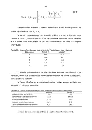 61



                                                             n       n                      (3.10)
                                                             ∑ X ij  ∑ X ij ,  
                                     1 n                     i =1    i = 1    
                                                                               
              Côv( X j , X j , ) =         ∑ X ij X ij , −
                                   n − 1  i =1                        n            
                                                                                   
                                         
                                                                                   
                                                                                    

         Observando-se a matriz S, pode-se concluir que é uma matriz quadrada de

ordem pxp, simétrica, pois s ij = s ji .

         A seguir, representa-se um exemplo prático dos procedimentos, para
calcular a matriz S, utilizando-se os dados da Tabela 09, referentes a duas variáveis
X e Y, sendo estas mensuradas em uma amostra constituída de cinco observações
(indivíduos).

Tabela 09 – Observações relativas a duas variáveis X e Y avaliadas em cinco indivíduos.
                   Observações              Método X                Método Y
                           1                        10,0                          10,7
                           2                        10,4                           9,8
                           3                         9,7                          10,0
                           4                         9,7                          10,1
                           5                        11,7                          11,5



         O primeiro procedimento a ser realizado será a análise descritiva nas duas
variáveis, sendo que os resultados obtidos serão utilizados na análise subseqüente,
para constituir a matriz S.
         A Tabela 10 refere-se à estatística descritiva relativa as duas variáveis que
estão sendo utilizadas na análise.

Tabela 10 – Estatística descritiva relativa a duas variáveis, avaliadas em cinco indivíduos.
                                                    Método X                        Método Y
 Média aritmética das variáveis                        10,3                            10,42
 Somatório ao quadrado das variáveis                     533,23                          544,79
 Somatório das variáveis                                     51,5                         52,1
 Variância amostral das variáveis                            0,70                         0,48
 Desvio padrão amostral das variáveis                        0,84                         0,69



         A matriz de variância e covariância S é estimada conforme item 3.8.
 