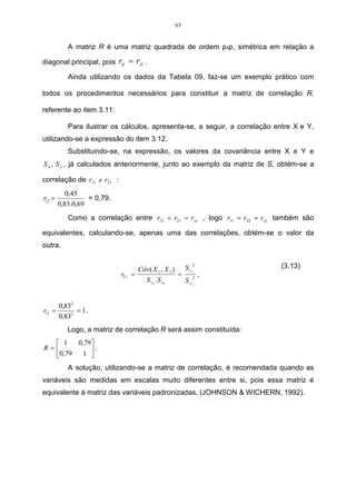 63


           A matriz R é uma matriz quadrada de ordem pxp, simétrica em relação a

diagonal principal, pois rij = r ji .

           Ainda utilizando os dados da Tabela 09, faz-se um exemplo prático com

todos os procedimentos necessários para constituir a matriz de correlação R,

referente ao item 3.11:

           Para ilustrar os cálculos, apresenta-se, a seguir, a correlação entre X e Y,
utilizando-se a expressão do item 3.12.
           Substituindo-se, na expressão, os valores da covariância entre X e Y e
S x , S y , já calculados anteriormente, junto ao exemplo da matriz de S, obtém-se a

correlação de r12 e r21 :
           0,45
r12 =             = 0,79.
        0,83.0,69
           Como a correlação entre r12 = r21 = rxy , logo r11 = r22 = rxy também são

equivalentes, calculando-se, apenas uma das correlações, obtém-se o valor da
outra.

                                                     2
                                  Côv( X 1 , X 1 ) S x 1                    (3.13)
                            r11 =                 = 2 ,
                                    S x1 .S x1     Sx1


        0,832
r11 =         = 1.
        0,832
           Logo, a matriz de correlação R será assim constituída:
   1   0,79
R=           .
  0,79   1 
            
           A solução, utilizando-se a matriz de correlação, é recomendada quando as
variáveis são medidas em escalas muito diferentes entre si, pois essa matriz é
equivalente à matriz das variáveis padronizadas, (JOHNSON & WICHERN, 1992).
 