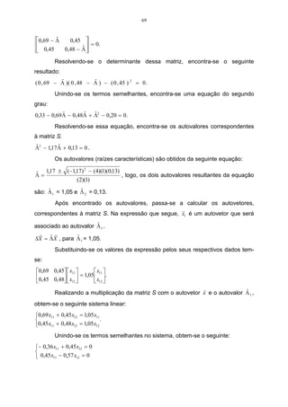 69



0,69 − Λ
        ˆ   0,45 
                    = 0.
   0,45          ˆ
          0,48 − Λ 

         Resolvendo-se o determinante dessa matriz, encontra-se o seguinte
resultado:
           ˆ             ˆ
( 0 , 69 − Λ )( 0 , 48 − Λ ) − ( 0 , 45 ) 2 = 0 .
         Unindo-se os termos semelhantes, encontra-se uma equação do segundo
grau:
           ˆ       ˆ   ˆ
0,33 − 0,69Λ − 0,48Λ + Λ2 − 0,20 = 0.
         Resolvendo-se essa equação, encontra-se os autovalores correspondentes
à matriz S.
ˆ         ˆ
Λ2 − 1,17 Λ + 0,13 = 0 .
         Os autovalores (raízes características) são obtidos da seguinte equação:

ˆ 1,17 ± (−1,17) − (4)(1)(0,13) , logo, os dois autovalores resultantes da equação
                2

Λ=
             (2)(1)
     ˆ            ˆ
são: Λ 1 = 1,05 e Λ 2 = 0,13.
       Após encontrado os autovalores, passa-se a calcular os autovetores,
                                                    r
correspondentes à matriz S. Na expressão que segue, x1 é um autovetor que será
                        ˆ
associado ao autovalor Λ 1 .
  r     r
      ˆ        ˆ
SX = ΛX , para Λ 1 = 1,05.
         Substituindo-se os valores da expressão pelos seus respectivos dados tem-
se:
0,69 0,45  x11        x 
0,45 0,48  x    = 1,05 11 .
           12          x12 
                                                                r               ˆ
         Realizando a multiplicação da matriz S com o autovetor x e o autovalor Λ 1 ,
obtem-se o seguinte sistema linear:
0,69 x11 + 0,45 x12 = 1,05 x11
                               .
0,45 x11 + 0,48 x12 = 1,05 x12
         Unindo-se os termos semelhantes no sistema, obtem-se o seguinte:
− 0,36 x11 + 0,45 x12 = 0

 0,45 x11 − 0,57 x12 = 0
 