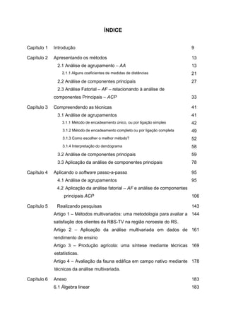 ÍNDICE


Capítulo 1   Introdução                                                          9

Capítulo 2   Apresentando os métodos                                             13
              2.1 Análise de agrupamento – AA                                    13
                 2.1.1 Alguns coeficientes de medidas de distâncias              21
              2.2 Análise de componentes principais                              27
              2.3 Análise Fatorial – AF – relacionando à análise de
             componentes Principais – ACP                                        33

Capítulo 3   Compreendendo as técnicas                                           41
              3.1 Análise de agrupamentos                                        41
                 3.1.1 Método de encadeamento único, ou por ligação simples      42
                 3.1.2 Método de encadeamento completo ou por ligação completa   49
                 3.1.3 Como escolher o melhor método?                            52
                 3.1.4 Interpretação do dendograma                               58
              3.2 Análise de componentes principais                              59
              3.3 Aplicação da análise de componentes principais                 78

Capítulo 4   Aplicando o software passo-a-passo                                  95
              4.1 Análise de agrupamentos                                        95
              4.2 Aplicação da análise fatorial – AF e análise de componentes
                  principais ACP                                                 106

Capítulo 5    Realizando pesquisas                                               143
             Artigo 1 – Métodos multivariados: uma metodologia para avaliar a 144
             satisfação dos clientes da RBS-TV na região noroeste do RS.
             Artigo 2 – Aplicação da análise multivariada em dados de 161
             rendimento de ensino
             Artigo 3 – Produção agrícola: uma síntese mediante técnicas 169
             estatísticas.
             Artigo 4 – Avaliação da fauna edáfica em campo nativo mediante 178
             técnicas da análise multivariada.

Capítulo 6   Anexo                                                               183
             6.1 Álgebra linear                                                  183
 