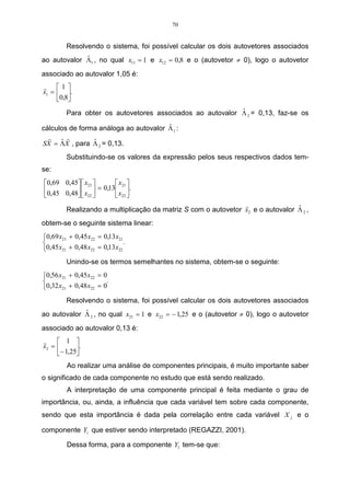 70


         Resolvendo o sistema, foi possível calcular os dois autovetores associados
             ˆ
ao autovalor Λ1 , no qual x11 = 1 e x12 = 0,8 e o (autovetor ≠ 0), logo o autovetor
associado ao autovalor 1,05 é:
r 1
x1 =  .
     0,8
                                                           ˆ
         Para obter os autovetores associados ao autovalor Λ 2 = 0,13, faz-se os
                                       ˆ
cálculos de forma análoga ao autovalor Λ 1 :
  r     r
      ˆ         ˆ
SX = ΛX , para Λ 2 = 0,13.
         Substituindo-se os valores da expressão pelos seus respectivos dados tem-
se:
0,69 0,45  x21       x21 
0,45 0,48  x  = 0,13 x .
           22        22 
                                                                r                ˆ
         Realizando a multiplicação da matriz S com o autovetor x2 e o autovalor Λ 2 ,
obtem-se o seguinte sistema linear:
0,69 x21 + 0,45 x22 = 0,13x21
                              .
0,45 x21 + 0,48 x22 = 0,13x22
         Unindo-se os termos semelhantes no sistema, obtem-se o seguinte:
0,56 x21 + 0,45 x22 = 0
                       .
0,32 x21 + 0,48 x22 = 0
         Resolvendo o sistema, foi possível calcular os dois autovetores associados
             ˆ
ao autovalor Λ 2 , no qual x21 = 1 e x22 = − 1,25 e o (autovetor ≠ 0), logo o autovetor
associado ao autovalor 0,13 é:
r     1 
x2 =       .
     − 1,25
         Ao realizar uma análise de componentes principais, é muito importante saber
o significado de cada componente no estudo que está sendo realizado.
         A interpretação de uma componente principal é feita mediante o grau de
importância, ou, ainda, a influência que cada variável tem sobre cada componente,
sendo que esta importância é dada pela correlação entre cada variável X j e o

componente Yi que estiver sendo interpretado (REGAZZI, 2001).

         Dessa forma, para a componente Y1 tem-se que:
 